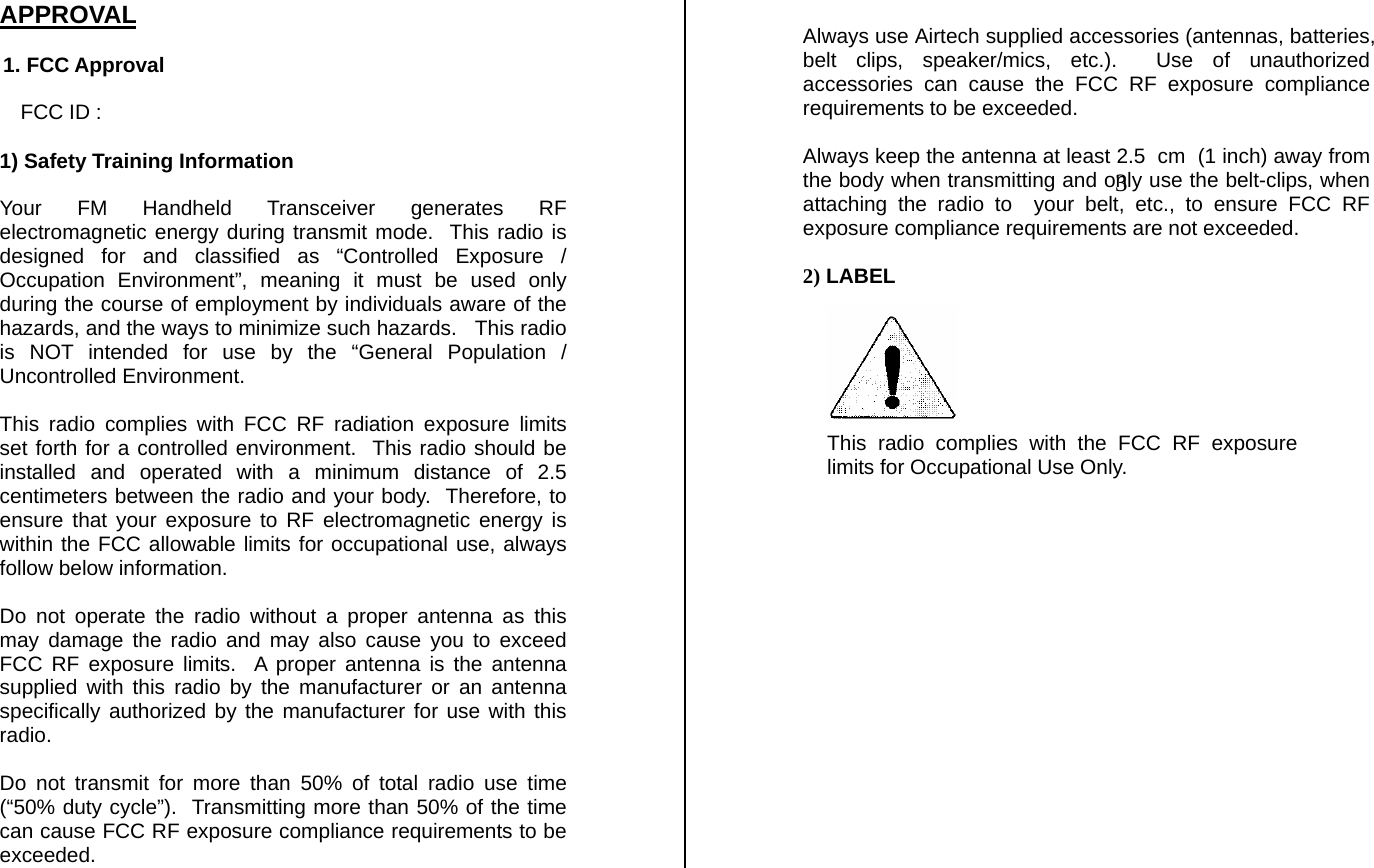 APPROVAL    1. FCC Approval  FCC ID :   1) Safety Training Information   Your FM Handheld Transceiver generates RF electromagnetic energy during transmit mode.  This radio is designed for and classified as “Controlled Exposure / Occupation Environment”, meaning it must be used only during the course of employment by individuals aware of the hazards, and the ways to minimize such hazards.   This radio is NOT intended for use by the “General Population / Uncontrolled Environment.  This radio complies with FCC RF radiation exposure limits set forth for a controlled environment.  This radio should be installed and operated with a minimum distance of 2.5 centimeters between the radio and your body.  Therefore, to ensure that your exposure to RF electromagnetic energy is within the FCC allowable limits for occupational use, always follow below information.  Do not operate the radio without a proper antenna as this may damage the radio and may also cause you to exceed FCC RF exposure limits.  A proper antenna is the antenna supplied with this radio by the manufacturer or an antenna specifically authorized by the manufacturer for use with this radio.  Do not transmit for more than 50% of total radio use time (“50% duty cycle”).  Transmitting more than 50% of the time can cause FCC RF exposure compliance requirements to be exceeded.  Always use Airtech supplied accessories (antennas, batteries, belt clips, speaker/mics, etc.).  Use of unauthorized accessories can cause the FCC RF exposure compliance requirements to be exceeded.  Always keep the antenna at least 2.5  cm  (1 inch) away from the body when transmitting and only use the belt-clips, when attaching the radio to  your belt, etc., to ensure FCC RF exposure compliance requirements are not exceeded.   2) LABEL                         This radio complies with the FCC RF exposurelimits for Occupational Use Only.         3 