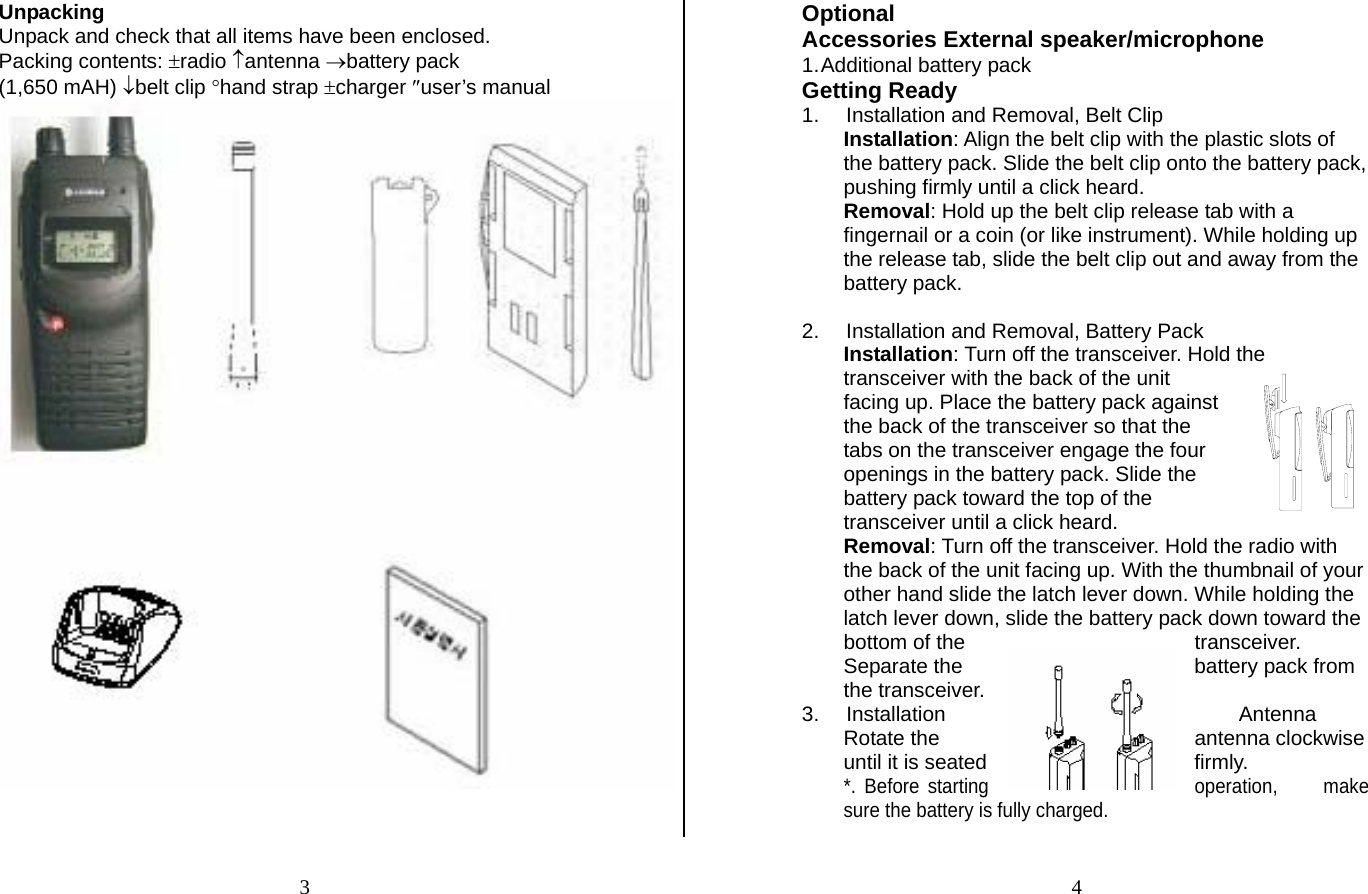 Unpacking Unpack and check that all items have been enclosed. Packing contents: ±radio ↑antenna →battery pack  (1,650 mAH) ↓belt clip °hand strap ±charger ″user’s manual   Optional  Accessories External speaker/microphone 1. Additional battery pack  Getting Ready 1.  Installation and Removal, Belt Clip Installation: Align the belt clip with the plastic slots of the battery pack. Slide the belt clip onto the battery pack, pushing firmly until a click heard. Removal: Hold up the belt clip release tab with a fingernail or a coin (or like instrument). While holding up the release tab, slide the belt clip out and away from the battery pack.   2.  Installation and Removal, Battery Pack Installation: Turn off the transceiver. Hold the transceiver with the back of the unit facing up. Place the battery pack against the back of the transceiver so that the tabs on the transceiver engage the four openings in the battery pack. Slide the battery pack toward the top of the transceiver until a click heard. Removal: Turn off the transceiver. Hold the radio with the back of the unit facing up. With the thumbnail of your other hand slide the latch lever down. While holding the latch lever down, slide the battery pack down toward the bottom of the  transceiver. Separate the  battery pack from the transceiver. 3. Installation  Antenna Rotate the  antenna clockwise until it is seated  firmly. *. Before starting  operation,  make sure the battery is fully charged. 34