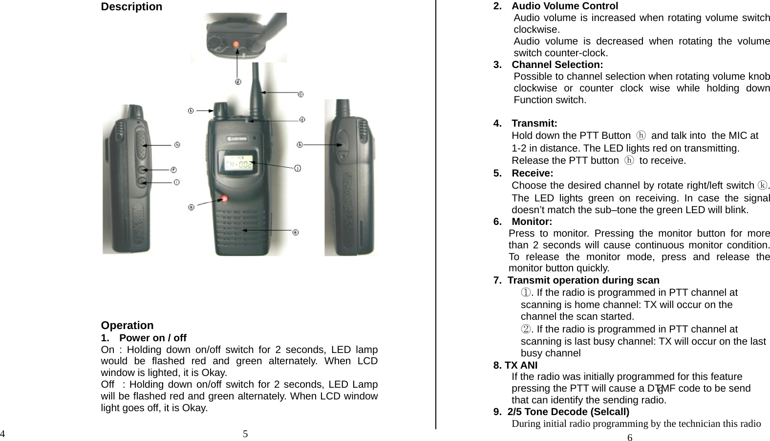 Description       Operation 1.  Power on / off  On : Holding down on/off switch for 2 seconds, LED lamp would be flashed red and green alternately. When LCD window is lighted, it is Okay. Off  : Holding down on/off switch for 2 seconds, LED Lamp will be flashed red and green alternately. When LCD window light goes off, it is Okay.   2.  Audio Volume Control Audio volume is increased when rotating volume switch clockwise. Audio volume is decreased when rotating the volume switch counter-clock.  3. Channel Selection: Possible to channel selection when rotating volume knob clockwise or counter clock wise while holding down Function switch.  4. Transmit: Hold down the PTT Button ⓗ and talk into  the MIC at  1-2 in distance. The LED lights red on transmitting. Release the PTT button ⓗ to receive. 5. Receive: Choose the desired channel by rotate right/left switch ⓚ. The LED lights green on receiving. In case the signal doesn’t match the sub–tone the green LED will blink. 6. Monitor: Press to monitor. Pressing the monitor button for more than 2 seconds will cause continuous monitor condition. To release the monitor mode, press and release the monitor button quickly. 7.  Transmit operation during scan  ①. If the radio is programmed in PTT channel at scanning is home channel: TX will occur on the channel the scan started. ②. If the radio is programmed in PTT channel at scanning is last busy channel: TX will occur on the last busy channel  8. TX ANI If the radio was initially programmed for this feature pressing the PTT will cause a DTMF code to be send that can identify the sending radio. 9.  2/5 Tone Decode (Selcall) During initial radio programming by the technician this radio 5 4 66