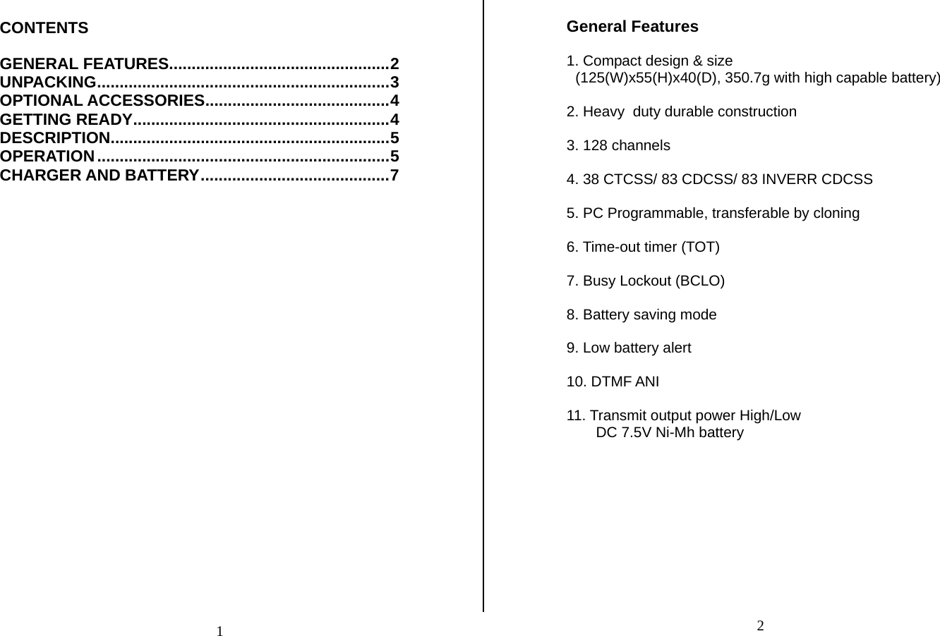 CONTENTS  GENERAL FEATURES.................................................2 UNPACKING.................................................................3 OPTIONAL ACCESSORIES.........................................4 GETTING READY.........................................................4 DESCRIPTION..............................................................5 OPERATION.................................................................5 CHARGER AND BATTERY..........................................7                           General Features  1. Compact design &amp; size (125(W)x55(H)x40(D), 350.7g with high capable battery)  2. Heavy  duty durable construction  3. 128 channels  4. 38 CTCSS/ 83 CDCSS/ 83 INVERR CDCSS  5. PC Programmable, transferable by cloning  6. Time-out timer (TOT)  7. Busy Lockout (BCLO)  8. Battery saving mode  9. Low battery alert  10. DTMF ANI  11. Transmit output power High/Low DC 7.5V Ni-Mh battery           21
