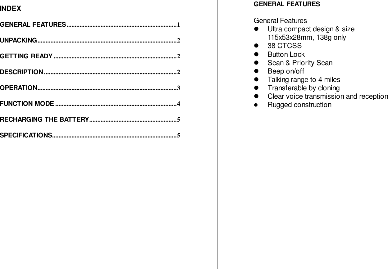 INDEXGENERAL FEATURES....................................................................1UNPACKING......................................................................................2GETTING READY ............................................................................2DESCRIPTION ..................................................................................2OPERATION......................................................................................3FUNCTION MODE ...........................................................................4RECHARGING THE BATTERY......................................................5SPECIFICATIONS.............................................................................5GENERAL FEATURESGeneral Features!  Ultra compact design &amp; size115x53x28mm, 138g only! 38 CTCSS! Button Lock!  Scan &amp; Priority Scan! Beep on/off!  Talking range to 4 miles!  Transferable by cloning!  Clear voice transmission and reception! Rugged construction