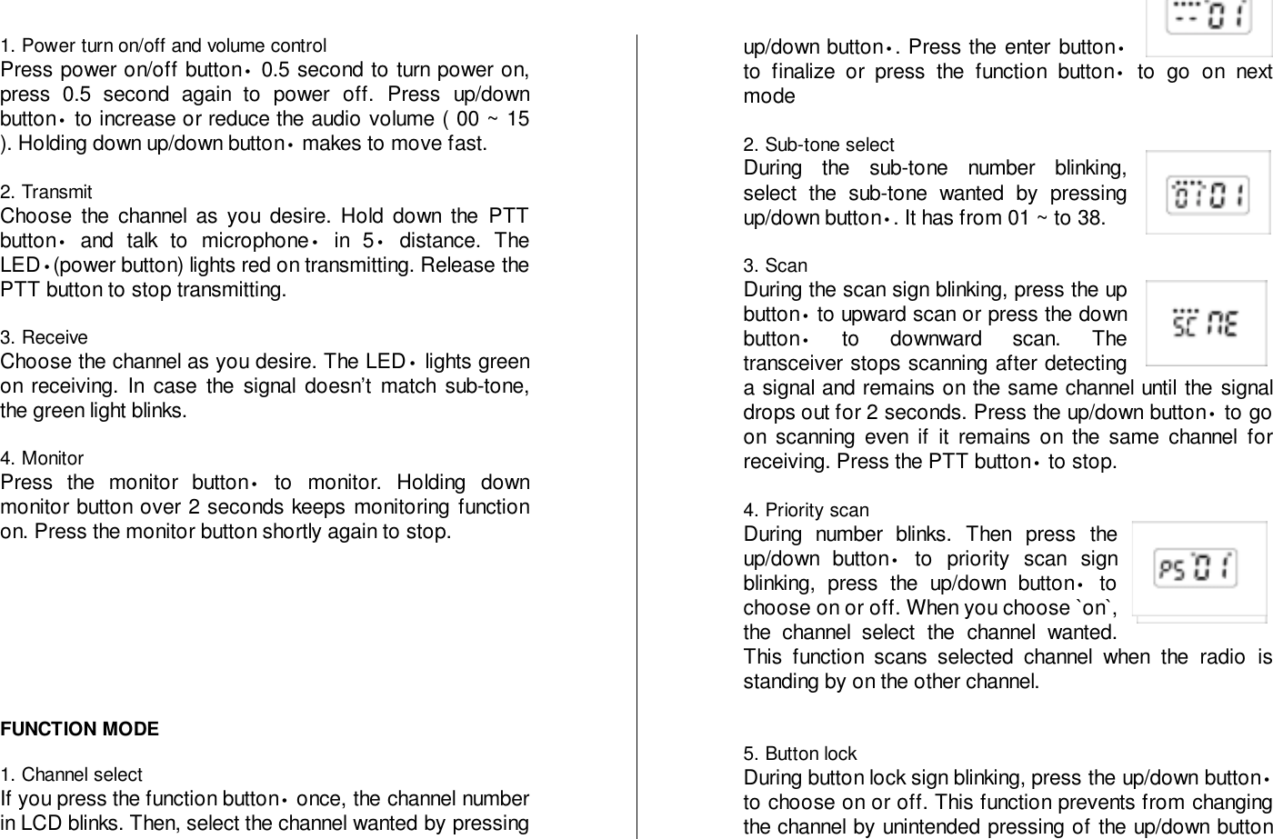 1. Power turn on/off and volume controlPress power on/off button• 0.5 second to turn power on,press 0.5 second again to power off. Press up/downbutton• to increase or reduce the audio volume ( 00 ~ 15). Holding down up/down button• makes to move fast.2. TransmitChoose the channel as you desire. Hold down the PTTbutton• and talk to microphone• in 5• distance. TheLED•(power button) lights red on transmitting. Release thePTT button to stop transmitting.3. ReceiveChoose the channel as you desire. The LED• lights greenon receiving. In case the signal doesn’t match sub-tone,the green light blinks.4. MonitorPress the monitor button• to monitor. Holding downmonitor button over 2 seconds keeps monitoring functionon. Press the monitor button shortly again to stop.FUNCTION MODE1. Channel selectIf you press the function button• once, the channel numberin LCD blinks. Then, select the channel wanted by pressingup/down button•. Press the enter button•to finalize or press the function button• to go on nextmode2. Sub-tone selectDuring the sub-tone number blinking,select the sub-tone wanted by pressingup/down button•. It has from 01 ~ to 38.3. ScanDuring the scan sign blinking, press the upbutton• to upward scan or press the downbutton• to downward scan. Thetransceiver stops scanning after detectinga signal and remains on the same channel until the signaldrops out for 2 seconds. Press the up/down button• to goon scanning even if it remains on the same channel forreceiving. Press the PTT button• to stop.4. Priority scanDuring number blinks. Then press theup/down button• to priority scan signblinking, press the up/down button• tochoose on or off. When you choose `on`,the channel select the channel wanted.This function scans selected channel when the radio isstanding by on the other channel.5. Button lockDuring button lock sign blinking, press the up/down button•to choose on or off. This function prevents from changingthe channel by unintended pressing of the up/down button