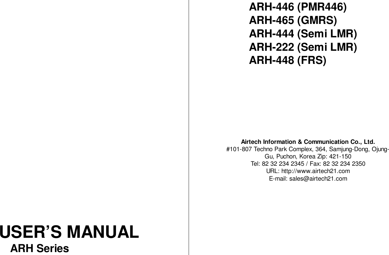 USER’S MANUALARH SeriesARH-446 (PMR446)ARH-465 (GMRS)ARH-444 (Semi LMR)ARH-222 (Semi LMR)ARH-448 (FRS)Airtech Information &amp; Communication Co., Ltd.#101-807 Techno Park Complex, 364, Samjung-Dong, Ojung-Gu, Puchon, Korea Zip: 421-150Tel: 82 32 234 2345 / Fax: 82 32 234 2350URL: http://www.airtech21.comE-mail: sales@airtech21.com