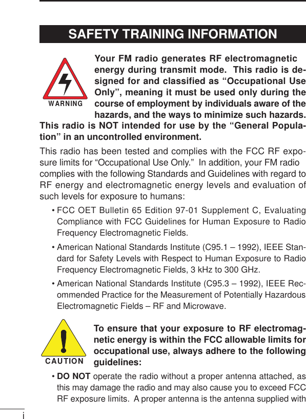 iYour FM radio generates RF electromagneticenergy during transmit mode.  This radio is de-signed for and classified as “Occupational UseOnly”, meaning it must be used only during thecourse of employment by individuals aware of thehazards, and the ways to minimize such hazards.This radio is NOT intended for use by the “General Popula-tion” in an uncontrolled environment.This radio has been tested and complies with the FCC RF expo-sure limits for “Occupational Use Only.”  In addition, your FM radiocomplies with the following Standards and Guidelines with regard toRF energy and electromagnetic energy levels and evaluation ofsuch levels for exposure to humans:• FCC OET Bulletin 65 Edition 97-01 Supplement C, EvaluatingCompliance with FCC Guidelines for Human Exposure to RadioFrequency Electromagnetic Fields.• American National Standards Institute (C95.1 – 1992), IEEE Stan-dard for Safety Levels with Respect to Human Exposure to RadioFrequency Electromagnetic Fields, 3 kHz to 300 GHz.• American National Standards Institute (C95.3 – 1992), IEEE Rec-ommended Practice for the Measurement of Potentially HazardousElectromagnetic Fields – RF and Microwave.To ensure that your exposure to RF electromag-netic energy is within the FCC allowable limits foroccupational use, always adhere to the followingguidelines:•DO NOT operate the radio without a proper antenna attached, asthis may damage the radio and may also cause you to exceed FCCRF exposure limits.  A proper antenna is the antenna supplied withWARNINGCAUTIONSAFETY TRAINING INFORMATION