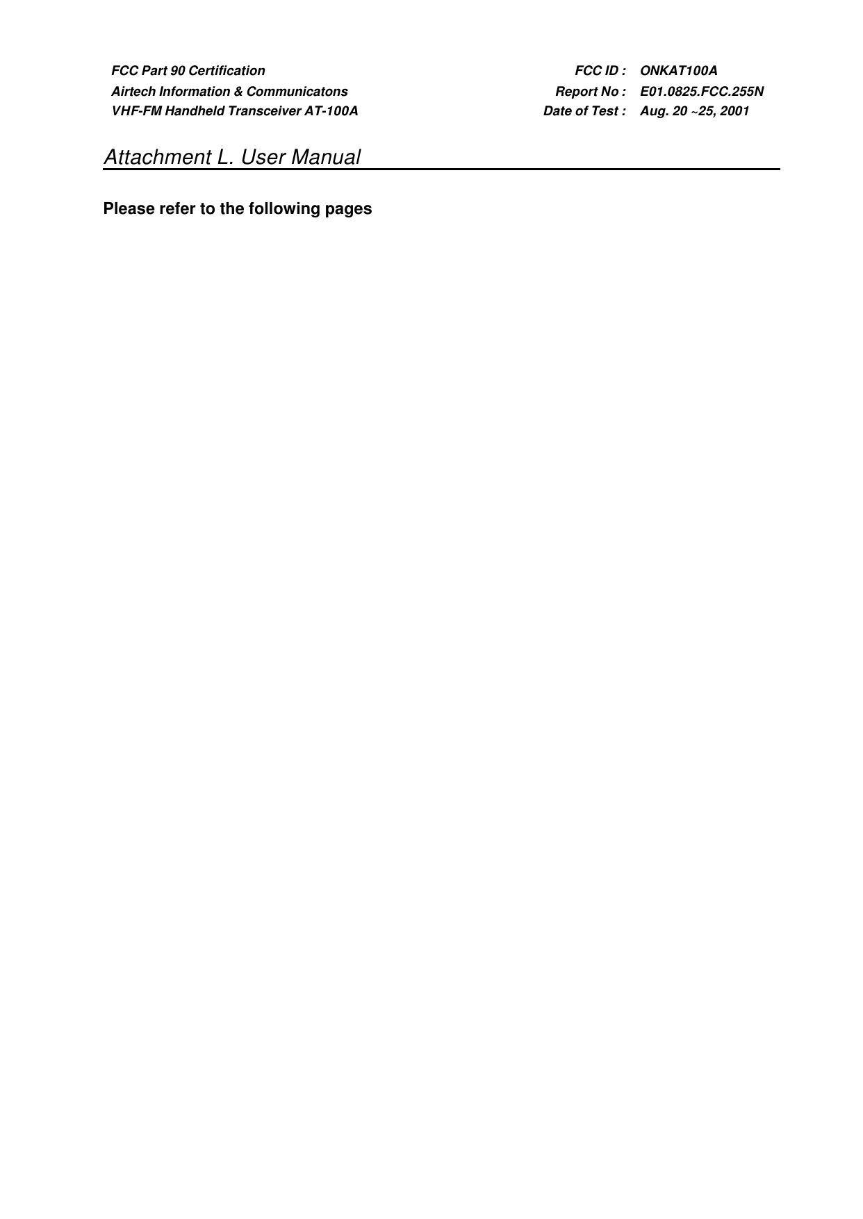 FCC Part 90 Certification  FCC ID : ONKAT100A Airtech Information &amp; Communicatons    Report No : E01.0825.FCC.255N VHF-FM Handheld Transceiver AT-100A    Date of Test : Aug. 20 ~25, 2001  Attachment L. User Manual   Please refer to the following pages   