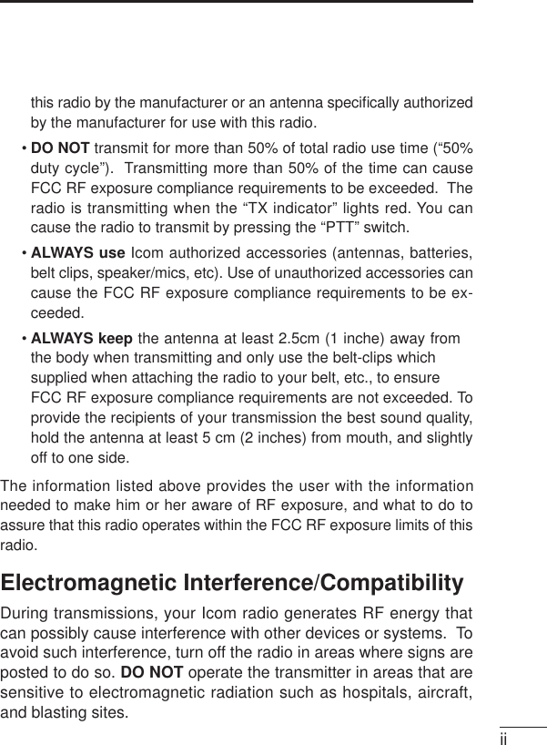 iithis radio by the manufacturer or an antenna speciﬁcally authorizedby the manufacturer for use with this radio.•DO NOT transmit for more than 50% of total radio use time (“50%duty cycle”).  Transmitting more than 50% of the time can causeFCC RF exposure compliance requirements to be exceeded.  Theradio is transmitting when the “TX indicator” lights red. You cancause the radio to transmit by pressing the “PTT” switch.•ALWAYS use Icom authorized accessories (antennas, batteries,belt clips, speaker/mics, etc). Use of unauthorized accessories cancause the FCC RF exposure compliance requirements to be ex-ceeded.• ALWAYS keep the antenna at least 2.5cm (1 inche) away fromthe body when transmitting and only use the belt-clips whichsupplied when attaching the radio to your belt, etc., to ensureFCC RF exposure compliance requirements are not exceeded. Toprovide the recipients of your transmission the best sound quality,hold the antenna at least 5 cm (2 inches) from mouth, and slightlyoff to one side.The information listed above provides the user with the informationneeded to make him or her aware of RF exposure, and what to do toassure that this radio operates within the FCC RF exposure limits of thisradio.Electromagnetic Interference/CompatibilityDuring transmissions, your Icom radio generates RF energy thatcan possibly cause interference with other devices or systems.  Toavoid such interference, turn off the radio in areas where signs areposted to do so. DO NOT operate the transmitter in areas that aresensitive to electromagnetic radiation such as hospitals, aircraft,and blasting sites.