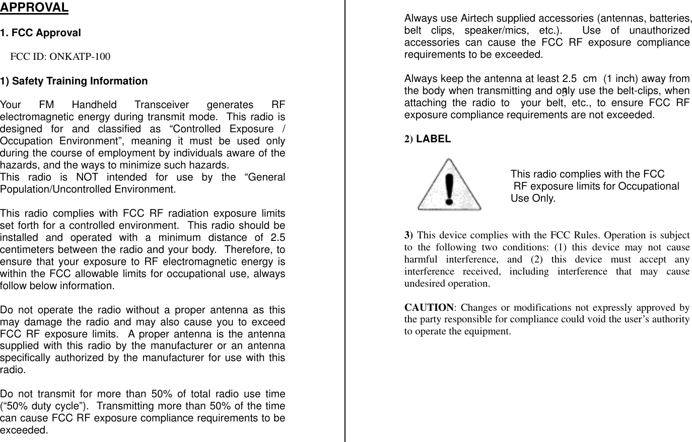 APPROVAL    1. FCC Approval  FCC ID: ONKATP-100  1) Safety Training Information   Your FM Handheld Transceiver generates RF electromagnetic energy during transmit mode.  This radio is designed for and classified as “Controlled Exposure / Occupation Environment”, meaning it must be used only during the course of employment by individuals aware of the hazards, and the ways to minimize such hazards.   This radio is NOT intended for use by the “General Population/Uncontrolled Environment.  This radio complies with FCC RF radiation exposure limits set forth for a controlled environment.  This radio should be installed and operated with a minimum distance of 2.5 centimeters between the radio and your body.  Therefore, to ensure that your exposure to RF electromagnetic energy is within the FCC allowable limits for occupational use, always follow below information.  Do not operate the radio without a proper antenna as this may damage the radio and may also cause you to exceed FCC RF exposure limits.  A proper antenna is the antenna supplied with this radio by the manufacturer or an antenna specifically authorized by the manufacturer for use with this radio.  Do not transmit for more than 50% of total radio use time (“50% duty cycle”).  Transmitting more than 50% of the time can cause FCC RF exposure compliance requirements to be exceeded.  Always use Airtech supplied accessories (antennas, batteries, belt clips, speaker/mics, etc.).  Use of unauthorized accessories can cause the FCC RF exposure compliance requirements to be exceeded.  Always keep the antenna at least 2.5  cm  (1 inch) away from the body when transmitting and only use the belt-clips, when attaching the radio to  your belt, etc., to ensure FCC RF exposure compliance requirements are not exceeded.   2) LABEL        3) This device complies with the FCC Rules. Operation is subject to the following two conditions: (1) this device may not cause harmful interference, and (2) this device must accept any interference received, including interference that may cause undesired operation.  CAUTION: Changes or modifications not expressly approved by the party responsible for compliance could void the user’s authority to operate the equipment.         This radio complies with the FCC  RF exposure limits for OccupationalUse Only.         3 