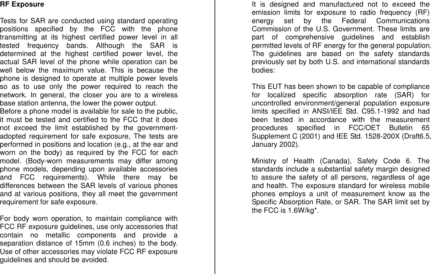 RF Exposure  Tests for SAR are conducted using standard operating positions specified by the FCC with the phone transmitting at its highest certified power level in all tested frequency bands. Although the SAR is determined at the highest certified power level, the actual SAR level of the phone while operation can be well below the maximum value. This is because the phone is designed to operate at multiple power levels so as to use only the power required to reach the network. In general, the closer you are to a wireless base station antenna, the lower the power output. Before a phone model is available for sale to the public, it must be tested and certified to the FCC that it does not exceed the limit established by the government-adopted requirement for safe exposure, The tests are performed in positions and location (e.g., at the ear and worn on the body) as required by the FCC for each model. (Body-worn measurements may differ among phone models, depending upon available accessories and FCC requirements). While there may be differences between the SAR levels of various phones and at various positions, they all meet the government requirement for safe exposure.  For body worn operation, to maintain compliance with FCC RF exposure guidelines, use only accessories that contain no metallic components and provide a separation distance of 15mm (0.6 inches) to the body. Use of other accessories may violate FCC RF exposure guidelines and should be avoided.  It is designed and manufactured not to exceed the emission limits for exposure to radio frequency (RF) energy set by the Federal Communications Commission of the U.S. Government. These limits are part of comprehensive guidelines and establish permitted levels of RF energy for the general population. The guidelines are based on the safety standards previously set by both U.S. and international standards bodies:  This EUT has been shown to be capable of compliance for localized specific absorption rate (SAR) for uncontrolled environment/general population exposure limits specified in ANSI/IEE Std. C95.1-1992 and had been tested in accordance with the measurement procedures specified in FCC/OET Bulletin 65 Supplement C (2001) and IEE Std. 1528-200X (Draft6.5, January 2002).  Ministry of Health (Canada), Safety Code 6. The standards include a substantial safety margin designed to assure the safety of all persons, regardless of age and health. The exposure standard for wireless mobile phones employs a unit of measurement know as the Specific Absorption Rate, or SAR. The SAR limit set by the FCC is 1.6W/kg*.        