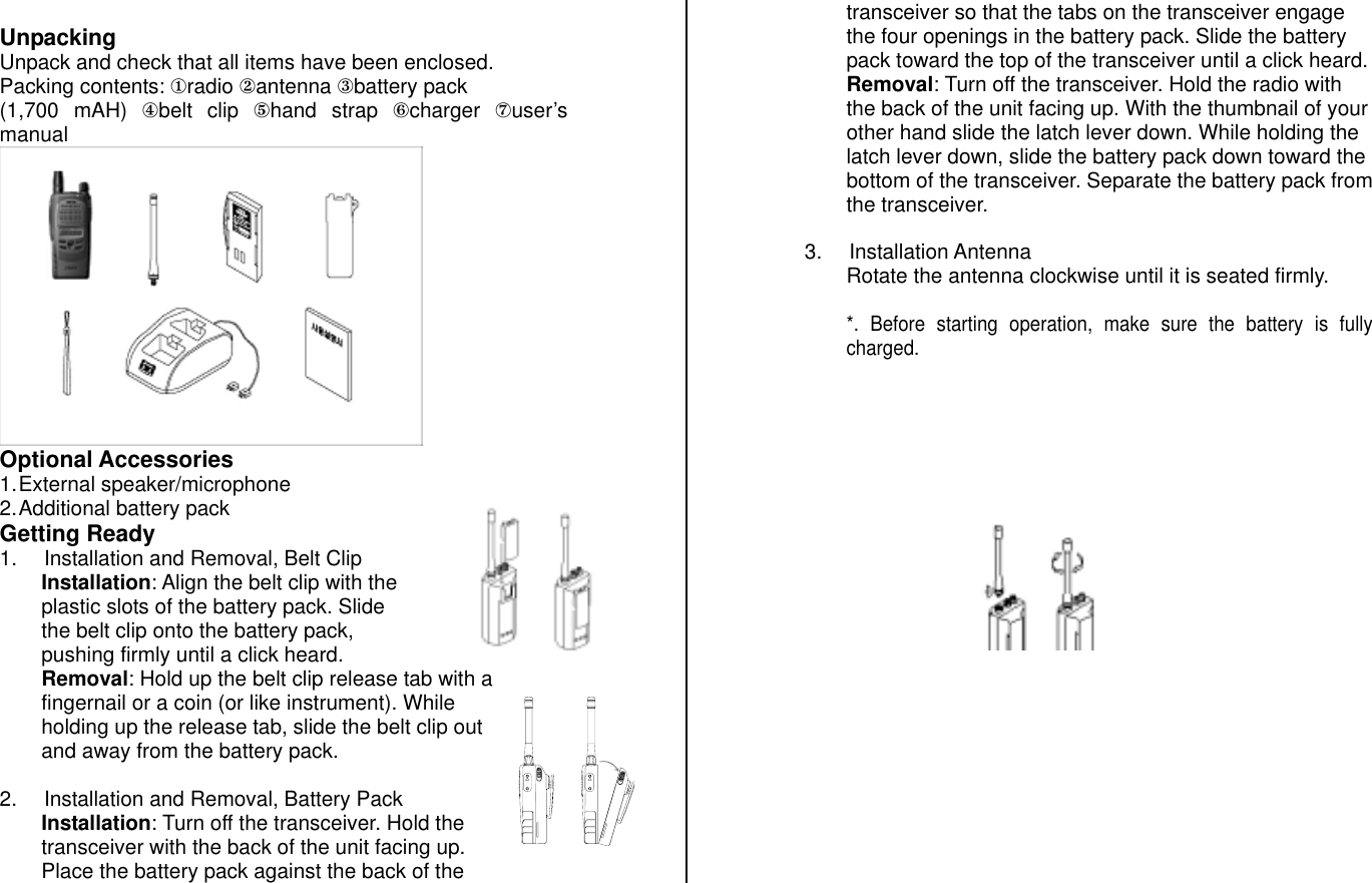  Unpacking Unpack and check that all items have been enclosed. Packing contents: ①radio ②antenna ③battery pack  (1,700 mAH) ④belt clip ⑤hand strap ⑥charger  ⑦user’s manual  Optional Accessories 1. External  speaker/microphone 2. Additional battery pack  Getting Ready 1.  Installation and Removal, Belt Clip Installation: Align the belt clip with the plastic slots of the battery pack. Slide the belt clip onto the battery pack, pushing firmly until a click heard. Removal: Hold up the belt clip release tab with a fingernail or a coin (or like instrument). While holding up the release tab, slide the belt clip out and away from the battery pack.   2.  Installation and Removal, Battery Pack Installation: Turn off the transceiver. Hold the transceiver with the back of the unit facing up. Place the battery pack against the back of the transceiver so that the tabs on the transceiver engage the four openings in the battery pack. Slide the battery pack toward the top of the transceiver until a click heard. Removal: Turn off the transceiver. Hold the radio with the back of the unit facing up. With the thumbnail of your other hand slide the latch lever down. While holding the latch lever down, slide the battery pack down toward the bottom of the transceiver. Separate the battery pack from the transceiver.  3. Installation Antenna Rotate the antenna clockwise until it is seated firmly.  *. Before starting operation, make sure the battery is fully charged.                