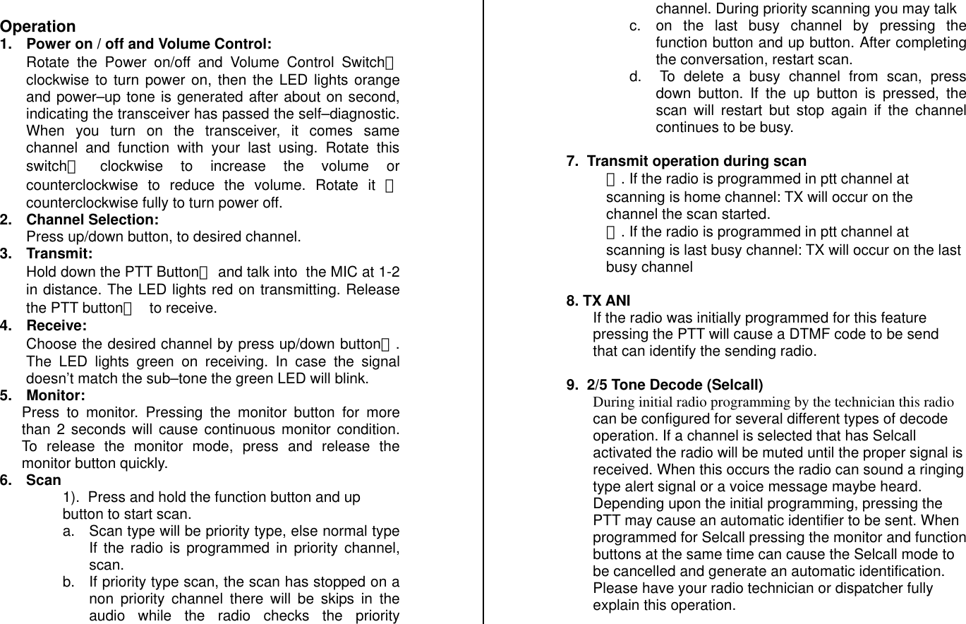  Operation 1.  Power on / off and Volume Control: Rotate the Power on/off and Volume Control Switchⓑ clockwise to turn power on, then the LED lights orange and power–up tone is generated after about on second, indicating the transceiver has passed the self–diagnostic. When you turn on the transceiver, it comes same channel and function with your last using. Rotate this switchⓑ󰚟 clockwise to increase the volume or counterclockwise to reduce the volume. Rotate it ⓑ  counterclockwise fully to turn power off. 2. Channel Selection: Press up/down button, to desired channel. 3. Transmit: Hold down the PTT Buttonⓚ and talk into  the MIC at 1-2 in distance. The LED lights red on transmitting. Release the PTT buttonⓚ 󰚟to receive. 4. Receive: Choose the desired channel by press up/down buttonⓙ. The LED lights green on receiving. In case the signal doesn’t match the sub–tone the green LED will blink. 5. Monitor: Press to monitor. Pressing the monitor button for more than 2 seconds will cause continuous monitor condition. To release the monitor mode, press and release the monitor button quickly. 6. Scan 1).  Press and hold the function button and up button to start scan. a.  Scan type will be priority type, else normal type If the radio is programmed in priority channel, scan.   b.  If priority type scan, the scan has stopped on a non priority channel there will be skips in the audio while the radio checks the priority channel. During priority scanning you may talk  c.  on the last busy channel by pressing the function button and up button. After completing the conversation, restart scan. d.   To delete a busy channel from scan, press down button. If the up button is pressed, the scan will restart but stop again if the channel continues to be busy.   7.  Transmit operation during scan  ①. If the radio is programmed in ptt channel at scanning is home channel: TX will occur on the channel the scan started. ②. If the radio is programmed in ptt channel at scanning is last busy channel: TX will occur on the last busy channel   8. TX ANI If the radio was initially programmed for this feature pressing the PTT will cause a DTMF code to be send that can identify the sending radio.  9.  2/5 Tone Decode (Selcall) During initial radio programming by the technician this radio can be configured for several different types of decode operation. If a channel is selected that has Selcall activated the radio will be muted until the proper signal is received. When this occurs the radio can sound a ringing type alert signal or a voice message maybe heard. Depending upon the initial programming, pressing the PTT may cause an automatic identifier to be sent. When programmed for Selcall pressing the monitor and function buttons at the same time can cause the Selcall mode to be cancelled and generate an automatic identification. Please have your radio technician or dispatcher fully explain this operation.  