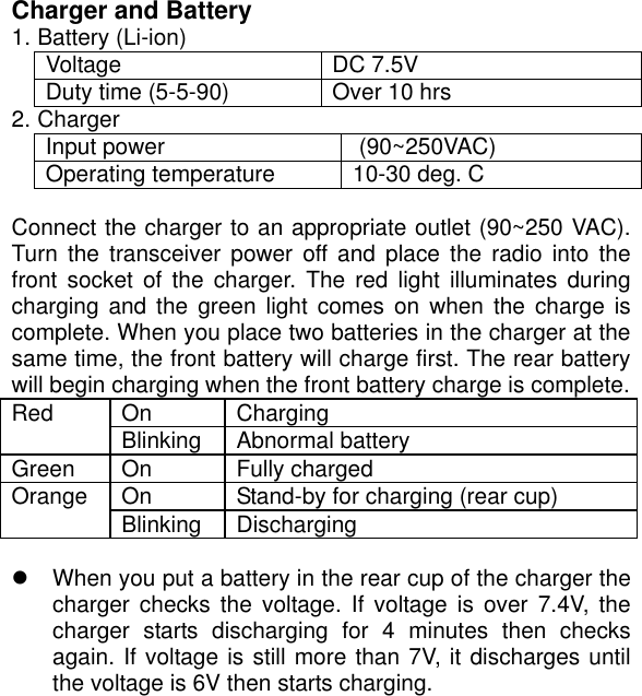  Charger and Battery 1. Battery (Li-ion) Voltage DC 7.5V Duty time (5-5-90)  Over 10 hrs 2. Charger Input power   (90~250VAC) Operating temperature  10-30 deg. C  Connect the charger to an appropriate outlet (90~250 VAC). Turn the transceiver power off and place the radio into the front socket of the charger. The red light illuminates during charging and the green light comes on when the charge is complete. When you place two batteries in the charger at the same time, the front battery will charge first. The rear battery will begin charging when the front battery charge is complete. On Charging Red  Blinking Abnormal battery Green On  Fully charged On  Stand-by for charging (rear cup) Orange  Blinking Discharging   When you put a battery in the rear cup of the charger the charger checks the voltage. If voltage is over 7.4V, the charger starts discharging for 4 minutes then checks again. If voltage is still more than 7V, it discharges until the voltage is 6V then starts charging.         