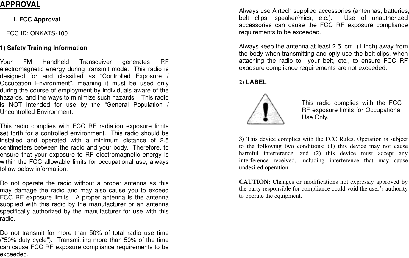 APPROVAL    1. FCC Approval  FCC ID: ONKATS-100  1) Safety Training Information   Your FM Handheld Transceiver generates RF electromagnetic energy during transmit mode.  This radio is designed for and classified as “Controlled Exposure / Occupation Environment”, meaning it must be used only during the course of employment by individuals aware of the hazards, and the ways to minimize such hazards.   This radio is NOT intended for use by the “General Population / Uncontrolled Environment.  This radio complies with FCC RF radiation exposure limits set forth for a controlled environment.  This radio should be installed and operated with a minimum distance of 2.5 centimeters between the radio and your body.  Therefore, to ensure that your exposure to RF electromagnetic energy is within the FCC allowable limits for occupational use, always follow below information.  Do not operate the radio without a proper antenna as this may damage the radio and may also cause you to exceed FCC RF exposure limits.  A proper antenna is the antenna supplied with this radio by the manufacturer or an antenna specifically authorized by the manufacturer for use with this radio.  Do not transmit for more than 50% of total radio use time (“50% duty cycle”).  Transmitting more than 50% of the time can cause FCC RF exposure compliance requirements to be exceeded.  Always use Airtech supplied accessories (antennas, batteries, belt clips, speaker/mics, etc.).  Use of unauthorized accessories can cause the FCC RF exposure compliance requirements to be exceeded.  Always keep the antenna at least 2.5  cm  (1 inch) away from the body when transmitting and only use the belt-clips, when attaching the radio to  your belt, etc., to ensure FCC RF exposure compliance requirements are not exceeded.   2) LABEL        3) This device complies with the FCC Rules. Operation is subject to the following two conditions: (1) this device may not cause harmful interference, and (2) this device must accept any interference received, including interference that may cause undesired operation.  CAUTION: Changes or modifications not expressly approved by the party responsible for compliance could void the user’s authority to operate the equipment.         This radio complies with the FCCRF exposure limits for OccupationalUse Only.        3 