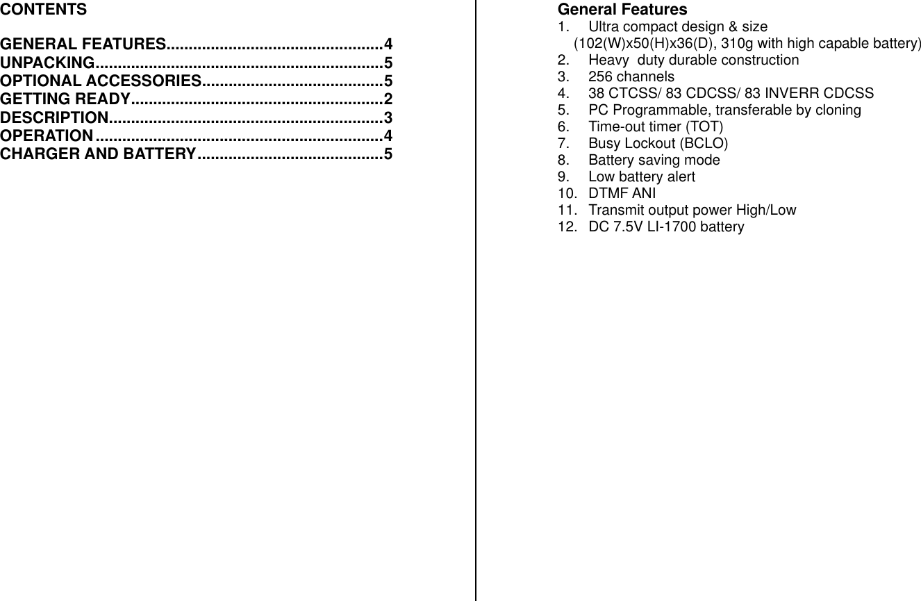 CONTENTS  GENERAL FEATURES.................................................4 UNPACKING.................................................................5 OPTIONAL ACCESSORIES.........................................5 GETTING READY.........................................................2 DESCRIPTION..............................................................3 OPERATION.................................................................4 CHARGER AND BATTERY..........................................5                           General Features 1.  Ultra compact design &amp; size     (102(W)x50(H)x36(D), 310g with high capable battery) 2.  Heavy  duty durable construction 3. 256 channels 4.  38 CTCSS/ 83 CDCSS/ 83 INVERR CDCSS 5.  PC Programmable, transferable by cloning 6.  Time-out timer (TOT) 7.  Busy Lockout (BCLO) 8.  Battery saving mode 9.  Low battery alert 10. DTMF ANI 11.  Transmit output power High/Low 12.  DC 7.5V LI-1700 battery                       