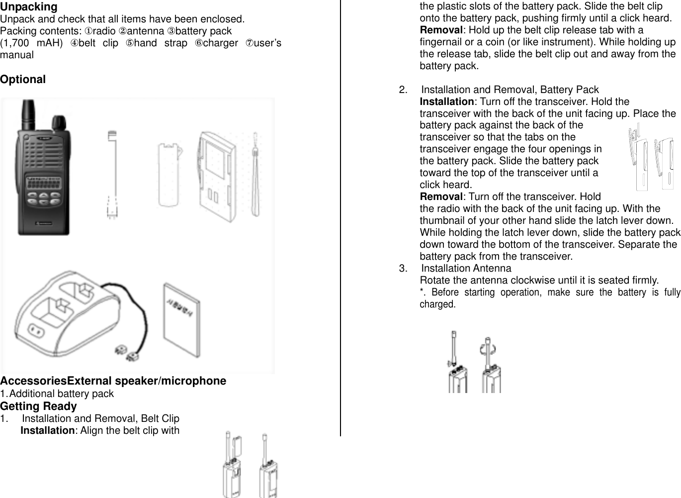 Unpacking Unpack and check that all items have been enclosed. Packing contents: ①radio ②antenna ③battery pack  (1,700 mAH) ④belt clip ⑤hand strap ⑥charger  ⑦user’s manual  Optional  AccessoriesExternal speaker/microphone 1. Additional battery pack  Getting Ready 1.  Installation and Removal, Belt Clip Installation: Align the belt clip with the plastic slots of the battery pack. Slide the belt clip onto the battery pack, pushing firmly until a click heard. Removal: Hold up the belt clip release tab with a fingernail or a coin (or like instrument). While holding up the release tab, slide the belt clip out and away from the battery pack.   2.  Installation and Removal, Battery Pack Installation: Turn off the transceiver. Hold the transceiver with the back of the unit facing up. Place the battery pack against the back of the transceiver so that the tabs on the transceiver engage the four openings in the battery pack. Slide the battery pack toward the top of the transceiver until a click heard. Removal: Turn off the transceiver. Hold the radio with the back of the unit facing up. With the thumbnail of your other hand slide the latch lever down. While holding the latch lever down, slide the battery pack down toward the bottom of the transceiver. Separate the battery pack from the transceiver. 3. Installation Antenna Rotate the antenna clockwise until it is seated firmly. *. Before starting operation, make sure the battery is fully charged. 