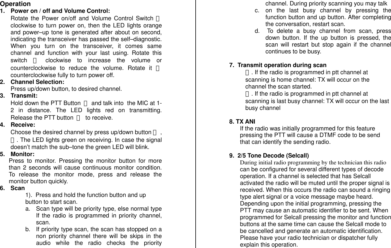 Operation 1.  Power on / off and Volume Control: Rotate the Power on/off and Volume Control Switch ⓐ clockwise to turn power on, then the LED lights orange and power–up tone is generated after about on second, indicating the transceiver has passed the self–diagnostic. When you turn on the transceiver, it comes same channel and function with your last using. Rotate this switch ⓐ󰚟 clockwise to increase the volume or counterclockwise to reduce the volume. Rotate it ⓐ counterclockwise fully to turn power off. 2. Channel Selection: Press up/down button, to desired channel. 3. Transmit: Hold down the PTT Button󰚟ⓜ and talk into  the MIC at 1-2 in distance. The LED lights red on transmitting. Release the PTT button󰚟ⓜ󰚟to receive. 4. Receive: Choose the desired channel by press up/down button ⓗ ,ⓛ. The LED lights green on receiving. In case the signal doesn’t match the sub–tone the green LED will blink. 5. Monitor: Press to monitor. Pressing the monitor button for more than 2 seconds will cause continuous monitor condition. To release the monitor mode, press and release the monitor button quickly. 6. Scan 1).  Press and hold the function button and up button to start scan. a.  Scan type will be priority type, else normal type If the radio is programmed in priority channel, scan.   b.  If priority type scan, the scan has stopped on a non priority channel there will be skips in the audio while the radio checks the priority channel. During priority scanning you may talk  c.  on the last busy channel by pressing the function button and up button. After completing the conversation, restart scan. d.   To delete a busy channel from scan, press down button. If the up button is pressed, the scan will restart but stop again if the channel continues to be busy.   7.  Transmit operation during scan  ①. If the radio is programmed in ptt channel at scanning is home channel: TX will occur on the channel the scan started. ②. If the radio is programmed in ptt channel at scanning is last busy channel: TX will occur on the last busy channel   8. TX ANI If the radio was initially programmed for this feature pressing the PTT will cause a DTMF code to be send that can identify the sending radio.  9.  2/5 Tone Decode (Selcall) During initial radio programming by the technician this radio can be configured for several different types of decode operation. If a channel is selected that has Selcall activated the radio will be muted until the proper signal is received. When this occurs the radio can sound a ringing type alert signal or a voice message maybe heard. Depending upon the initial programming, pressing the PTT may cause an automatic identifier to be sent. When programmed for Selcall pressing the monitor and function buttons at the same time can cause the Selcall mode to be cancelled and generate an automatic identification. Please have your radio technician or dispatcher fully explain this operation.  