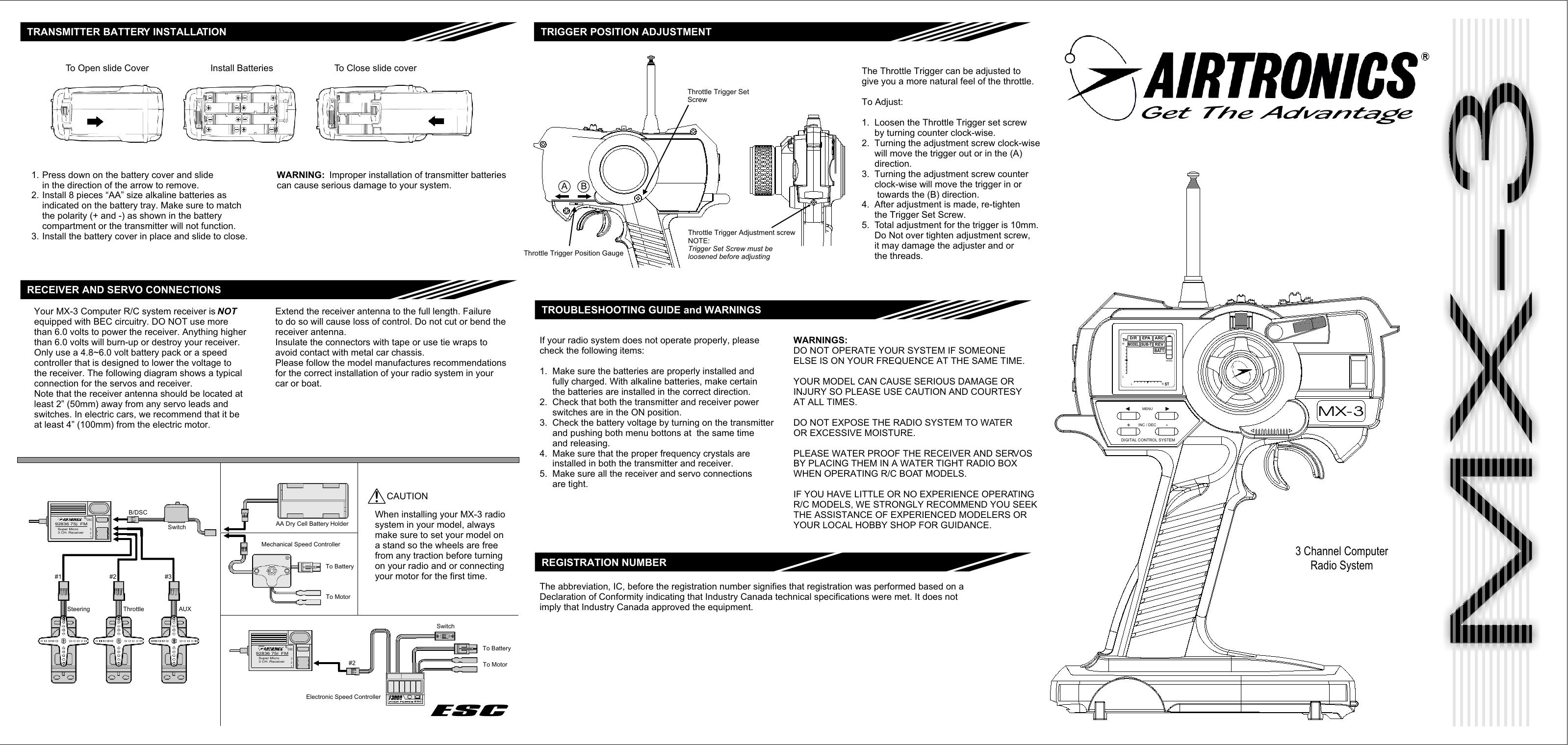 MX-3MX-3MX-3MX-3MX-3MX-3Get The Advantage3 Channel ComputerRadio SystemMODELBATTREVARCSUB-TMODELEPAD/RTHHLL R STB/DSC123Super Micro3 CH. Receiver92836 75   FMMhz#1 #2 #3Steering Throttle AUXB/DSCSwitch AA Dry Cell Battery HolderMechanical Speed ControllerB/DSC123Super Micro3 CH. Receiver92836 75   FMMhz#2Electronic Speed ControllerESCTRANSMITTER BATTERY INSTALLATIONRECEIVER AND SERVO CONNECTIONSYour MX-3 Computer R/C system receiver is NOTequipped with BEC circuitry. DO NOT use morethan 6.0 volts to power the receiver. Anything higherthan 6.0 volts will burn-up or destroy your receiver.Only use a 4.8~6.0 volt battery pack or a speedcontroller that is designed to lower the voltage tothe receiver. The following diagram shows a typicalconnection for the servos and receiver.Note that the receiver antenna should be located atleast 2” (50mm) away from any servo leads andswitches. In electric cars, we recommend that it beat least 4” (100mm) from the electric motor.Extend the receiver antenna to the full length. Failureto do so will cause loss of control. Do not cut or bend thereceiver antenna.Insulate the connectors with tape or use tie wraps toavoid contact with metal car chassis.Please follow the model manufactures recommendationsfor the correct installation of your radio system in yourcar or boat.SwitchTo BatteryTo Motor!CAUTIONWhen installing your MX-3 radiosystem in your model, alwaysmake sure to set your model ona stand so the wheels are freefrom any traction before turningon your radio and or connectingyour motor for the first time.TRIGGER POSITION ADJUSTMENTThrottle Trigger SetScrewThrottle Trigger Position GaugeABThrottle Trigger Adjustment screwNOTE:Trigger Set Screw must beloosened before adjustingThe Throttle Trigger can be adjusted togive you a more natural feel of the throttle.To Adjust:1.  Loosen the Throttle Trigger set screw     by turning counter clock-wise.2.  Turning the adjustment screw clock-wise     will move the trigger out or in the (A)     direction.3.  Turning the adjustment screw counter     clock-wise will move the trigger in or      towards the (B) direction.4.  After adjustment is made, re-tighten     the Trigger Set Screw.5.  Total adjustment for the trigger is 10mm.     Do Not over tighten adjustment screw,     it may damage the adjuster and or     the threads.TROUBLESHOOTING GUIDE and WARNINGSIf your radio system does not operate properly, pleasecheck the following items:1.  Make sure the batteries are properly installed and     fully charged. With alkaline batteries, make certain     the batteries are installed in the correct direction.2.  Check that both the transmitter and receiver power     switches are in the ON position.3.  Check the battery voltage by turning on the transmitter     and pushing both menu bottons at  the same time     and releasing.4.  Make sure that the proper frequency crystals are     installed in both the transmitter and receiver.5.  Make sure all the receiver and servo connections     are tight.WARNINGS:DO NOT OPERATE YOUR SYSTEM IF SOMEONEELSE IS ON YOUR FREQUENCE AT THE SAME TIME.YOUR MODEL CAN CAUSE SERIOUS DAMAGE ORINJURY SO PLEASE USE CAUTION AND COURTESYAT ALL TIMES.DO NOT EXPOSE THE RADIO SYSTEM TO WATEROR EXCESSIVE MOISTURE.PLEASE WATER PROOF THE RECEIVER AND SERVOSBY PLACING THEM IN A WATER TIGHT RADIO BOXWHEN OPERATING R/C BOAT MODELS.IF YOU HAVE LITTLE OR NO EXPERIENCE OPERATINGR/C MODELS, WE STRONGLY RECOMMEND YOU SEEKTHE ASSISTANCE OF EXPERIENCED MODELERS ORYOUR LOCAL HOBBY SHOP FOR GUIDANCE.To Open slide Cover Install Batteries To Close slide coverPress down on the battery cover and slidein the direction of the arrow to remove.Install 8 pieces “AA” size alkaline batteries asindicated on the battery tray. Make sure to matchthe polarity (+ and -) as shown in the batterycompartment or the transmitter will not function.Install the battery cover in place and slide to close.1.2.3.WARNING:  Improper installation of transmitter batteriescan cause serious damage to your system.To BatteryTo MotorDIGITAL CONTROL SYSTEM+-INC / DECMENUESCREGISTRATION NUMBERThe abbreviation, IC, before the registration number signifies that registration was performed based on aDeclaration of Conformity indicating that Industry Canada technical specifications were met. It does notimply that Industry Canada approved the equipment.