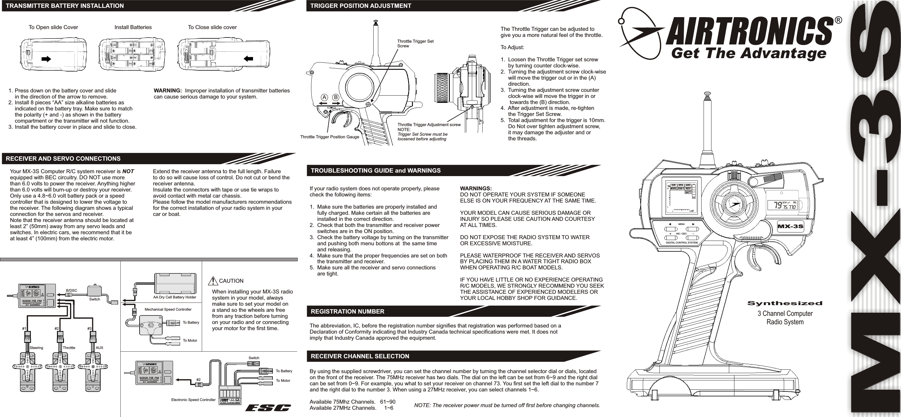 3 Channel ComputerRadio SystemMX-3SB/DSC123Synthesized 3 CH. Receiver92926 75   FMMhz#1 #2 #3Steering Throttle AUXB/DSCSwitch AA Dry Cell Battery HolderMechanical Speed Controller#2Electronic Speed ControllerESCTRANSMITTER BATTERY INSTALLATIONRECEIVER AND SERVO CONNECTIONSYour MX-3S Computer R/C system receiver is NOTequipped with BEC circuitry. DO NOT use morethan 6.0 volts to power the receiver. Anything higherthan 6.0 volts will burn-up or destroy your receiver.Only use a 4.8~6.0 volt battery pack or a speedcontroller that is designed to lower the voltage tothe receiver. The following diagram shows a typicalconnection for the servos and receiver.Note that the receiver antenna should be located atleast 2” (50mm) away from any servo leads andswitches. In electric cars, we recommend that it beat least 4” (100mm) from the electric motor.Extend the receiver antenna to the full length. Failureto do so will cause loss of control. Do not cut or bend thereceiver antenna.Insulate the connectors with tape or use tie wraps toavoid contact with metal car chassis.Please follow the model manufacturers recommendationsfor the correct installation of your radio system in yourcar or boat.SwitchTo BatteryTo Motor!CAUTIONWhen installing your MX-3S radiosystem in your model, alwaysmake sure to set your model ona stand so the wheels are freefrom any traction before turningon your radio and or connectingyour motor for the first time.TRIGGER POSITION ADJUSTMENTThrottle Trigger SetScrewThrottle Trigger Position GaugeABThrottle Trigger Adjustment screwNOTE:Trigger Set Screw must beloosened before adjustingThe Throttle Trigger can be adjusted togive you a more natural feel of the throttle.To Adjust:1.  Loosen the Throttle Trigger set screw     by turning counter clock-wise.2.  Turning the adjustment screw clock-wise     will move the trigger out or in the (A)     direction.3.  Turning the adjustment screw counter     clock-wise will move the trigger in or      towards the (B) direction.4.  After adjustment is made, re-tighten     the Trigger Set Screw.5.  Total adjustment for the trigger is 10mm.     Do Not over tighten adjustment screw,     it may damage the adjuster and or     the threads.TROUBLESHOOTING GUIDE and WARNINGSIf your radio system does not operate properly, pleasecheck the following items:1.  Make sure the batteries are properly installed and     fully charged. Make certain all the batteries are     installed in the correct direction.2.  Check that both the transmitter and receiver power     switches are in the ON position.3.  Check the battery voltage by turning on the transmitter     and pushing both menu bottons at  the same time     and releasing.4.  Make sure that the proper frequencies are set on both     the transmitter and receiver.5.  Make sure all the receiver and servo connections     are tight.WARNINGS:DO NOT OPERATE YOUR SYSTEM IF SOMEONEELSE IS ON YOUR FREQUENCY AT THE SAME TIME.YOUR MODEL CAN CAUSE SERIOUS DAMAGE ORINJURY SO PLEASE USE CAUTION AND COURTESYAT ALL TIMES.DO NOT EXPOSE THE RADIO SYSTEM TO WATEROR EXCESSIVE MOISTURE.PLEASE WATERPROOF THE RECEIVER AND SERVOSBY PLACING THEM IN A WATER TIGHT RADIO BOXWHEN OPERATING R/C BOAT MODELS.IF YOU HAVE LITTLE OR NO EXPERIENCE OPERATINGR/C MODELS, WE STRONGLY RECOMMEND YOU SEEKTHE ASSISTANCE OF EXPERIENCED MODELERS ORYOUR LOCAL HOBBY SHOP FOR GUIDANCE.To Open slide Cover Install Batteries To Close slide coverPress down on the battery cover and slidein the direction of the arrow to remove.Install 8 pieces “AA” size alkaline batteries asindicated on the battery tray. Make sure to matchthe polarity (+ and -) as shown in the batterycompartment or the transmitter will not function.Install the battery cover in place and slide to close.1.2.3.WARNING:  Improper installation of transmitter batteriescan cause serious damage to your system.To BatteryTo MotorESCREGISTRATION NUMBERThe abbreviation, IC, before the registration number signifies that registration was performed based on aDeclaration of Conformity indicating that Industry Canada technical specifications were met. It does notimply that Industry Canada approved the equipment.MODELBATTREVARCSUB-TMODELEPAD/RTHHLL R STMX-3SDIGITAL CONTROL SYSTEM+-INC / DECMENUMHz79 75.770SETUPSynthesizedRECEIVER CHANNEL SELECTIONBy using the supplied screwdriver, you can set the channel number by turning the channel selector dial or dials, locatedon the front of the receiver. The 75MHz receiver has two dials. The dial on the left can be set from 6~9 and the right dialcan be set from 0~9. For example, you what to set your receiver on channel 73. You first set the left dial to the number 7and the right dial to the number 3. When using a 27MHz receiver, you can select channels 1~6.Available 75Mhz Channels.   61~90                       Available 27MHz Channels.     1~6  NOTE: The receiver power must be turned off first before changing channels.BY SANWACNLHA NESELECTOR98769876054321B/DSC123Synthesized 3 CH. Receiver92926 75   FMMhzBY SANWAC AN LHNESELECTOR98769876054321AIRTRONICSGet The Advantage®