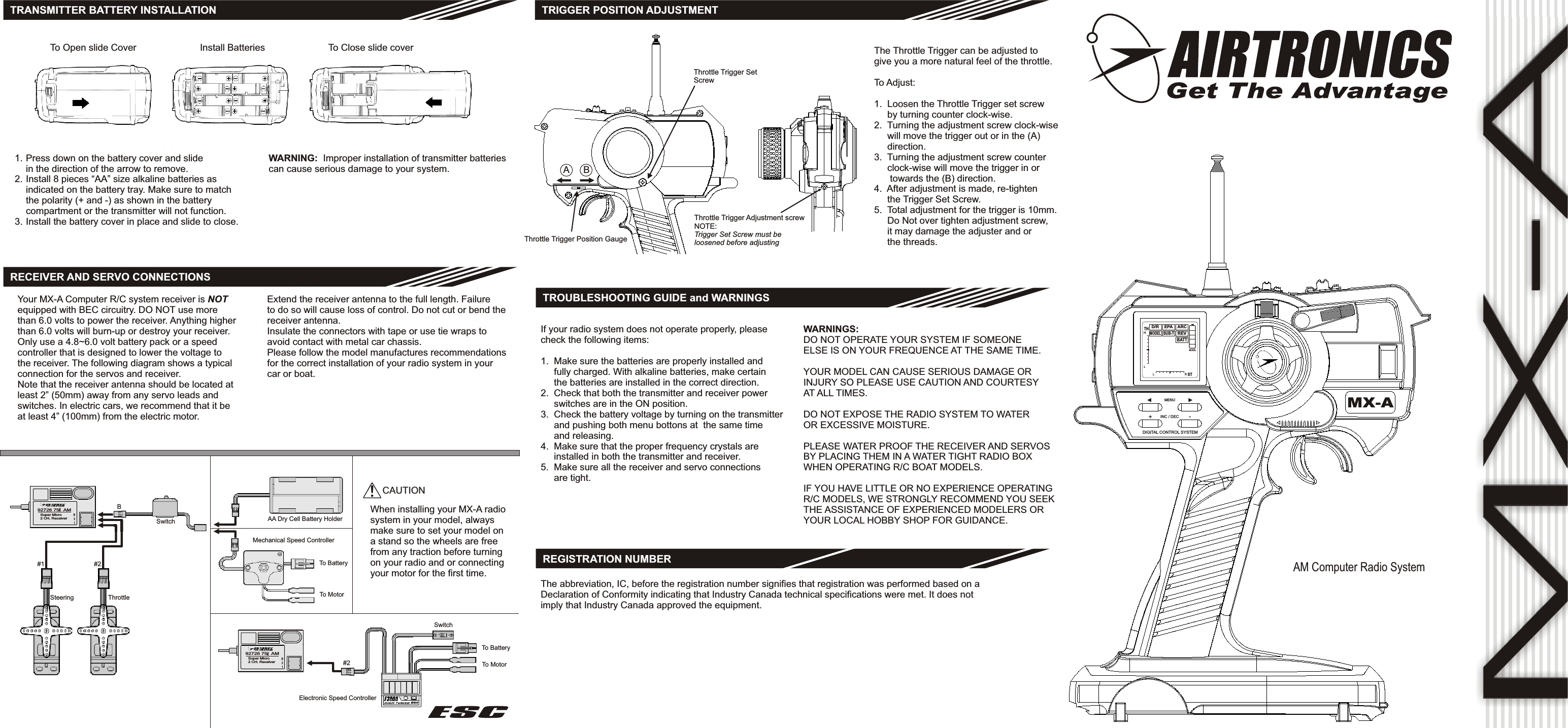 MX-AAM Computer Radio SystemMODELBATTMX-AREVARCSUB-TMODELEPAD/RTHHLL R ST#1 #2Steering ThrottleBSwitch AA Dry Cell Battery HolderMechanical Speed Controller#2Electronic Speed ControllerESCTRANSMITTER BATTERY INSTALLATIONRECEIVER AND SERVO CONNECTIONSYour MX-A Computer R/C system receiver is NOTequipped with BEC circuitry. DO NOT use morethan 6.0 volts to power the receiver. Anything higherthan 6.0 volts will burn-up or destroy your receiver.Only use a 4.8~6.0 volt battery pack or a speedcontroller that is designed to lower the voltage tothe receiver. The following diagram shows a typicalconnection for the servos and receiver.Note that the receiver antenna should be located atleast 2” (50mm) away from any servo leads andswitches. In electric cars, we recommend that it beat least 4” (100mm) from the electric motor.Extend the receiver antenna to the full length. Failureto do so will cause loss of control. Do not cut or bend thereceiver antenna.Insulate the connectors with tape or use tie wraps toavoid contact with metal car chassis.Please follow the model manufactures recommendationsfor the correct installation of your radio system in yourcar or boat.SwitchTo BatteryTo Motor!CAUTIONWhen installing your MX-A radiosystem in your model, alwaysmake sure to set your model ona stand so the wheels are freefrom any traction before turningon your radio and or connectingyour motor for the first time.TRIGGER POSITION ADJUSTMENTThrottle Trigger SetScrewThrottle Trigger Position GaugeABThrottle Trigger Adjustment screwNOTE:Trigger Set Screw must beloosened before adjustingThe Throttle Trigger can be adjusted togive you a more natural feel of the throttle.To Adjust:1.  Loosen the Throttle Trigger set screw     by turning counter clock-wise.2.  Turning the adjustment screw clock-wise     will move the trigger out or in the (A)     direction.3.  Turning the adjustment screw counter     clock-wise will move the trigger in or      towards the (B) direction.4.  After adjustment is made, re-tighten     the Trigger Set Screw.5.  Total adjustment for the trigger is 10mm.     Do Not over tighten adjustment screw,     it may damage the adjuster and or     the threads.TROUBLESHOOTING GUIDE and WARNINGSIf your radio system does not operate properly, pleasecheck the following items:1.  Make sure the batteries are properly installed and     fully charged. With alkaline batteries, make certain     the batteries are installed in the correct direction.2.  Check that both the transmitter and receiver power     switches are in the ON position.3.  Check the battery voltage by turning on the transmitter     and pushing both menu bottons at  the same time     and releasing.4.  Make sure that the proper frequency crystals are     installed in both the transmitter and receiver.5.  Make sure all the receiver and servo connections     are tight.WARNINGS:DO NOT OPERATE YOUR SYSTEM IF SOMEONEELSE IS ON YOUR FREQUENCE AT THE SAME TIME.YOUR MODEL CAN CAUSE SERIOUS DAMAGE ORINJURY SO PLEASE USE CAUTION AND COURTESYAT ALL TIMES.DO NOT EXPOSE THE RADIO SYSTEM TO WATEROR EXCESSIVE MOISTURE.PLEASE WATER PROOF THE RECEIVER AND SERVOSBY PLACING THEM IN A WATER TIGHT RADIO BOXWHEN OPERATING R/C BOAT MODELS.IF YOU HAVE LITTLE OR NO EXPERIENCE OPERATINGR/C MODELS, WE STRONGLY RECOMMEND YOU SEEKTHE ASSISTANCE OF EXPERIENCED MODELERS ORYOUR LOCAL HOBBY SHOP FOR GUIDANCE.To Open slide Cover Install Batteries To Close slide coverPress down on the battery cover and slidein the direction of the arrow to remove.Install 8 pieces “AA” size alkaline batteries asindicated on the battery tray. Make sure to matchthe polarity (+ and -) as shown in the batterycompartment or the transmitter will not function.Install the battery cover in place and slide to close.1.2.3.WARNING:  Improper installation of transmitter batteriescan cause serious damage to your system.To BatteryTo MotorDIGITAL CONTROL SYSTEM+-INC / DECMENUESCREGISTRATION NUMBERThe abbreviation, IC, before the registration number signifies that registration was performed based on aDeclaration of Conformity indicating that Industry Canada technical specifications were met. It does notimply that Industry Canada approved the equipment.B12Super Micro2 CH. Receiver92726 75   AMMhzB12Super Micro2 CH. Receiver92726 75   AMMhz