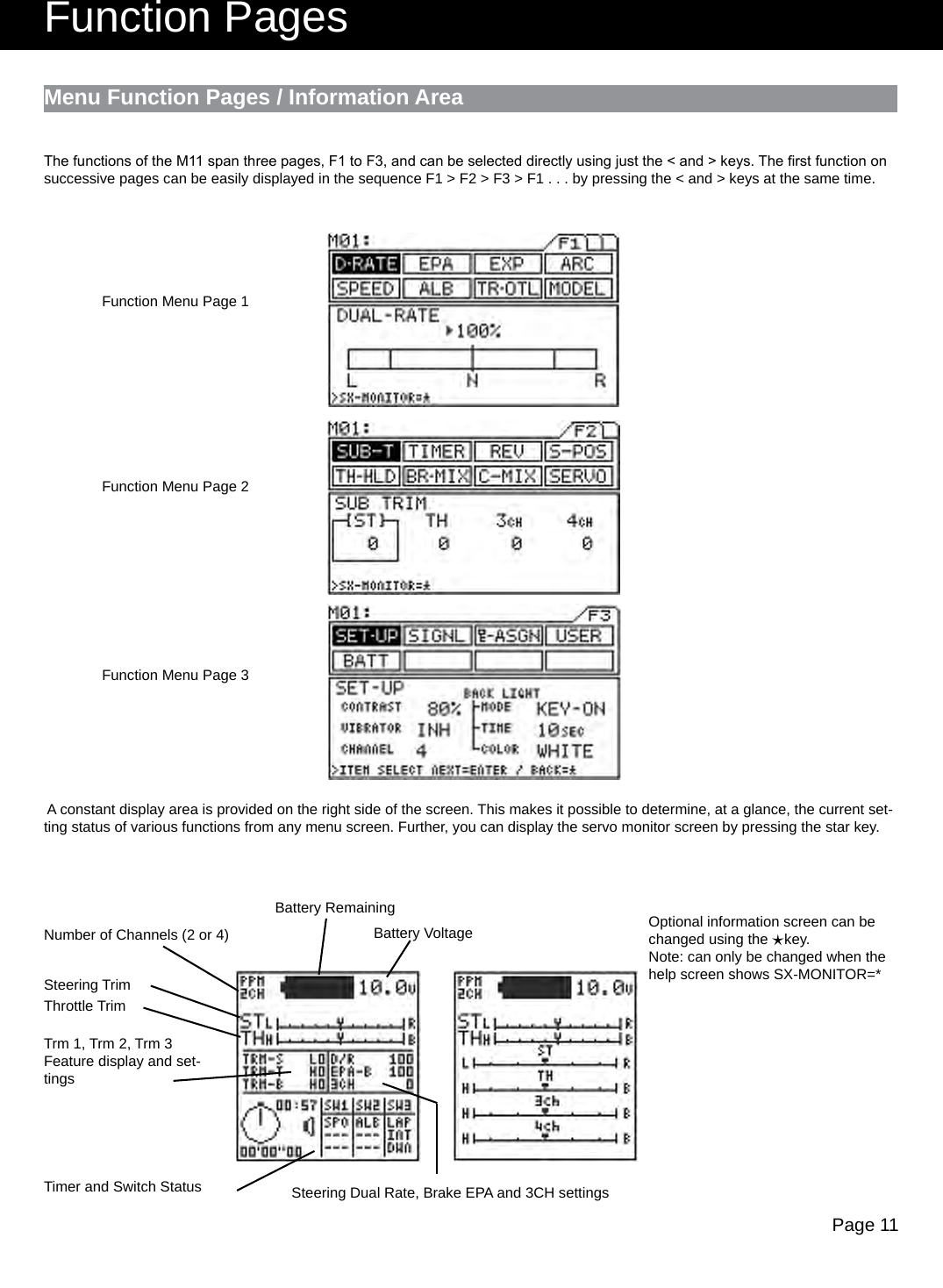 Page 11Menu Function Pages / Information AreaNumber of Channels (2 or 4)Steering TrimThrottle TrimTimer and Switch StatusBattery RemainingBattery VoltageTrm 1, Trm 2, Trm 3Feature display and set-tingsSteering Dual Rate, Brake EPA and 3CH settingsOptional information screen can be changed using the    key.Note: can only be changed when the help screen shows SX-MONITOR=*éFunction PagesFunction Menu Page 1Function Menu Page 2Function Menu Page 3The functions of the M11 span three pages, F1 to F3, and can be selected directly using just the &lt; and &gt; keys. The rst function on successive pages can be easily displayed in the sequence F1 &gt; F2 &gt; F3 &gt; F1 . . . by pressing the &lt; and &gt; keys at the same time. A constant display area is provided on the right side of the screen. This makes it possible to determine, at a glance, the current set-ting status of various functions from any menu screen. Further, you can display the servo monitor screen by pressing the star key.