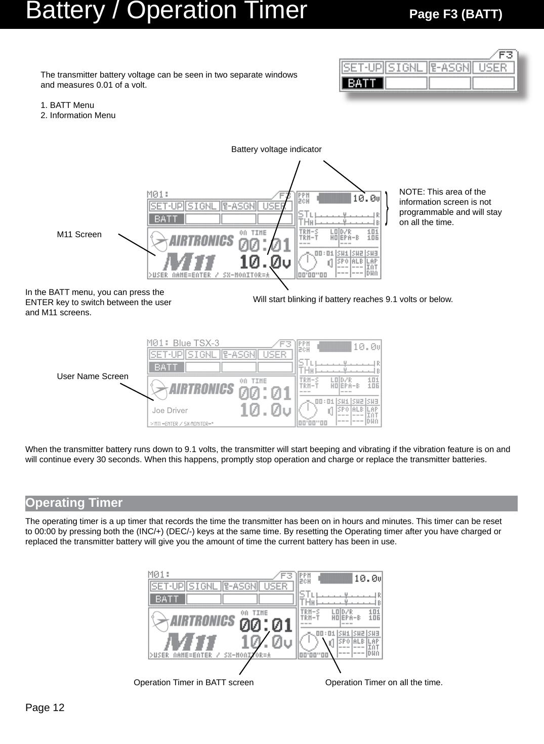 Page 12Battery / Operation Timer Page F3 (BATT)Battery voltage indicatorThe transmitter battery voltage can be seen in two separate windows and measures 0.01 of a volt.1. BATT Menu2. Information Menu}NOTE: This area of the information screen is not programmable and will stay on all the time.When the transmitter battery runs down to 9.1 volts, the transmitter will start beeping and vibrating if the vibration feature is on and will continue every 30 seconds. When this happens, promptly stop operation and charge or replace the transmitter batteries.Will start blinking if battery reaches 9.1 volts or below.M11 ScreenUser Name ScreenIn the BATT menu, you can press the ENTER key to switch between the user and M11 screens.Operating TimerThe operating timer is a up timer that records the time the transmitter has been on in hours and minutes. This timer can be reset to 00:00 by pressing both the (INC/+) (DEC/-) keys at the same time. By resetting the Operating timer after you have charged or replaced the transmitter battery will give you the amount of time the current battery has been in use.Operation Timer in BATT screen Operation Timer on all the time.
