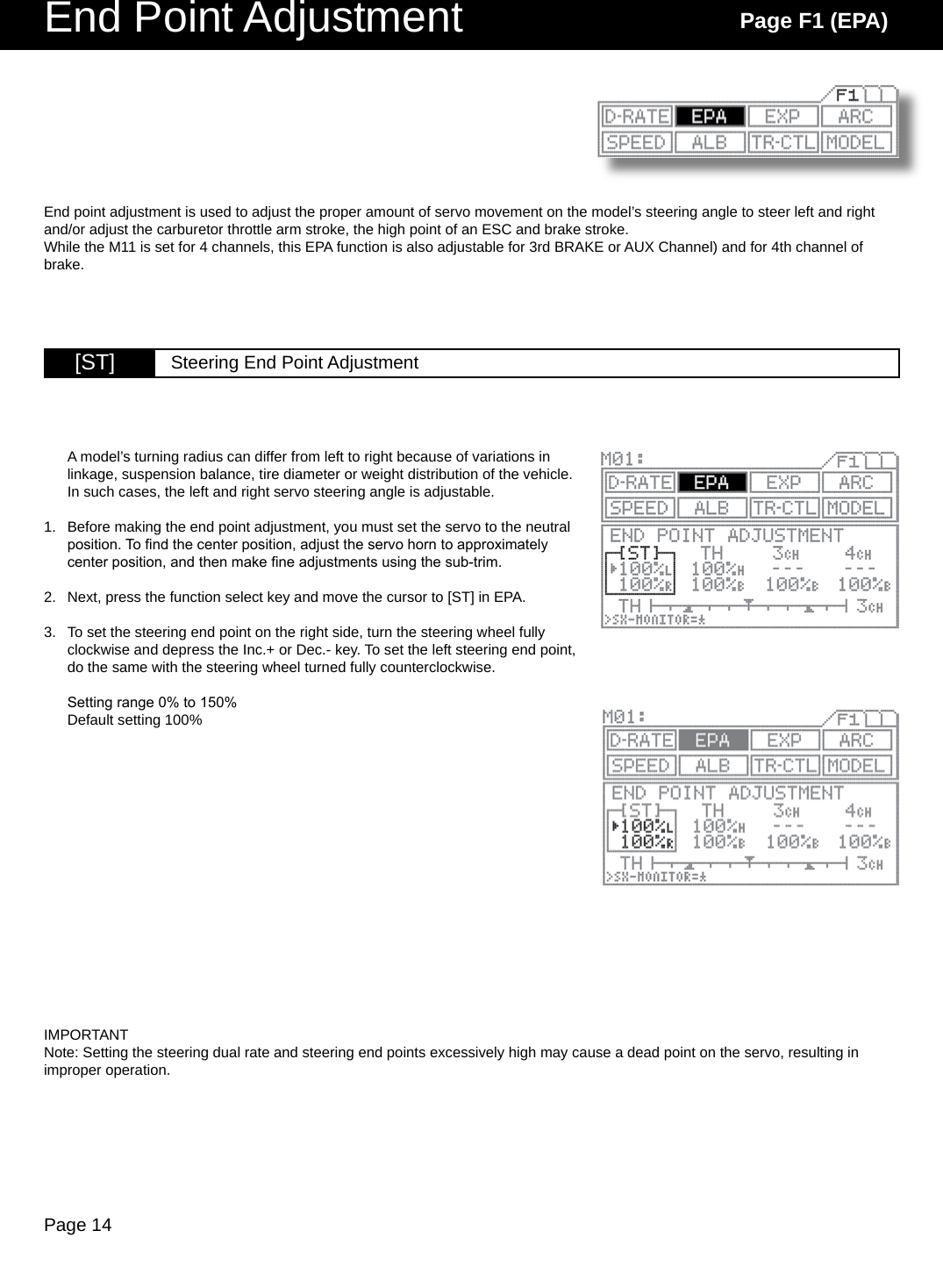 Page 14End Point Adjustment Page F1 (EPA)[ST] Steering End Point AdjustmentEnd point adjustment is used to adjust the proper amount of servo movement on the model’s steering angle to steer left and right and/or adjust the carburetor throttle arm stroke, the high point of an ESC and brake stroke. While the M11 is set for 4 channels, this EPA function is also adjustable for 3rd BRAKE or AUX Channel) and for 4th channel of brake.A model’s turning radius can differ from left to right because of variations in linkage, suspension balance, tire diameter or weight distribution of the vehicle. In such cases, the left and right servo steering angle is adjustable. Before making the end point adjustment, you must set the servo to the neutral position. To nd the center position, adjust the servo horn to approximately center position, and then make ne adjustments using the sub-trim.Next, press the function select key and move the cursor to [ST] in EPA.To set the steering end point on the right side, turn the steering wheel fully clockwise and depress the Inc.+ or Dec.- key. To set the left steering end point, do the same with the steering wheel turned fully counterclockwise.Setting range 0% to 150%Default setting 100%1.2.3.IMPORTANTNote: Setting the steering dual rate and steering end points excessively high may cause a dead point on the servo, resulting in improper operation. 