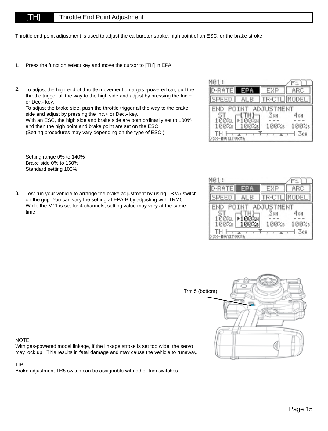 Page 15Trm 5 (bottom)[TH] Throttle End Point AdjustmentPress the function select key and move the cursor to [TH] in EPA.To adjust the high end of throttle movement on a gas -powered car, pull the throttle trigger all the way to the high side and adjust by pressing the Inc.+ or Dec.- key.To adjust the brake side, push the throttle trigger all the way to the brake side and adjust by pressing the Inc.+ or Dec.- key.With an ESC, the high side and brake side are both ordinarily set to 100% and then the high point and brake point are set on the ESC.(Setting procedures may vary depending on the type of ESC.)Setting range 0% to 140%Brake side 0% to 160%Standard setting 100%Test run your vehicle to arrange the brake adjustment by using TRM5 switch on the grip. You can vary the setting at EPA-B by adjusting with TRM5. While the M11 is set for 4 channels, setting value may vary at the same time. Throttle end point adjustment is used to adjust the carburetor stroke, high point of an ESC, or the brake stroke.1.2.3.NOTEWith gas-powered model linkage, if the linkage stroke is set too wide, the servo may lock up.  This results in fatal damage and may cause the vehicle to runaway.TIPBrake adjustment TR5 switch can be assignable with other trim switches.