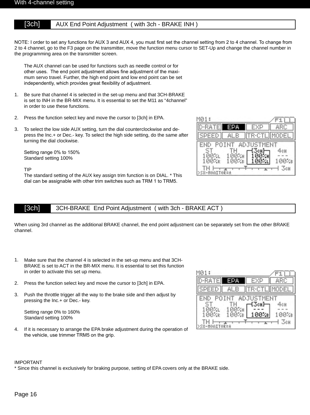 Page 16[3ch] AUX End Point Adjustment  ( with 3ch - BRAKE INH )NOTE: I order to set any functions for AUX 3 and AUX 4, you must rst set the channel setting from 2 to 4 channel. To change from 2 to 4 channel, go to the F3 page on the transmitter, move the function menu cursor to SET-Up and change the channel number in the programming area on the transmitter screen.[3ch] 3CH-BRAKE  End Point Adjustment  ( with 3ch - BRAKE ACT )1.The AUX channel can be used for functions such as needle control or for other uses.  The end point adjustment allows ne adjustment of the maxi-mum servo travel. Further, the high end point and low end point can be set independently, which provides great exibility of adjustment. Be sure that channel 4 is selected in the set-up menu and that 3CH-BRAKE is set to INH in the BR-MIX menu. It is essential to set the M11 as “4channel” in order to use these functions. Press the function select key and move the cursor to [3ch] in EPA.To select the low side AUX setting, turn the dial counterclockwise and de-press the Inc.+ or Dec.- key. To select the high side setting, do the same after turning the dial clockwise.Setting range 0% to 150%Standard setting 100%TIPThe standard setting of the AUX key assign trim function is on DIAL. * This dial can be assignable with other trim switches such as TRM 1 to TRM5.2.3.With 4-channel settingMake sure that the channel 4 is selected in the set-up menu and that 3CH-BRAKE is set to ACT in the BR-MIX menu. It is essential to set this function in order to activate this set up menu. Press the function select key and move the cursor to [3ch] in EPA.Push the throttle trigger all the way to the brake side and then adjust by pressing the Inc.+ or Dec.- key.Setting range 0% to 160%Standard setting 100%If it is necessary to arrange the EPA brake adjustment during the operation of the vehicle, use trimmer TRM5 on the grip.When using 3rd channel as the additional BRAKE channel, the end point adjustment can be separately set from the other BRAKE channel.1.2.3.IMPORTANT* Since this channel is exclusively for braking purpose, setting of EPA covers only at the BRAKE side.4.