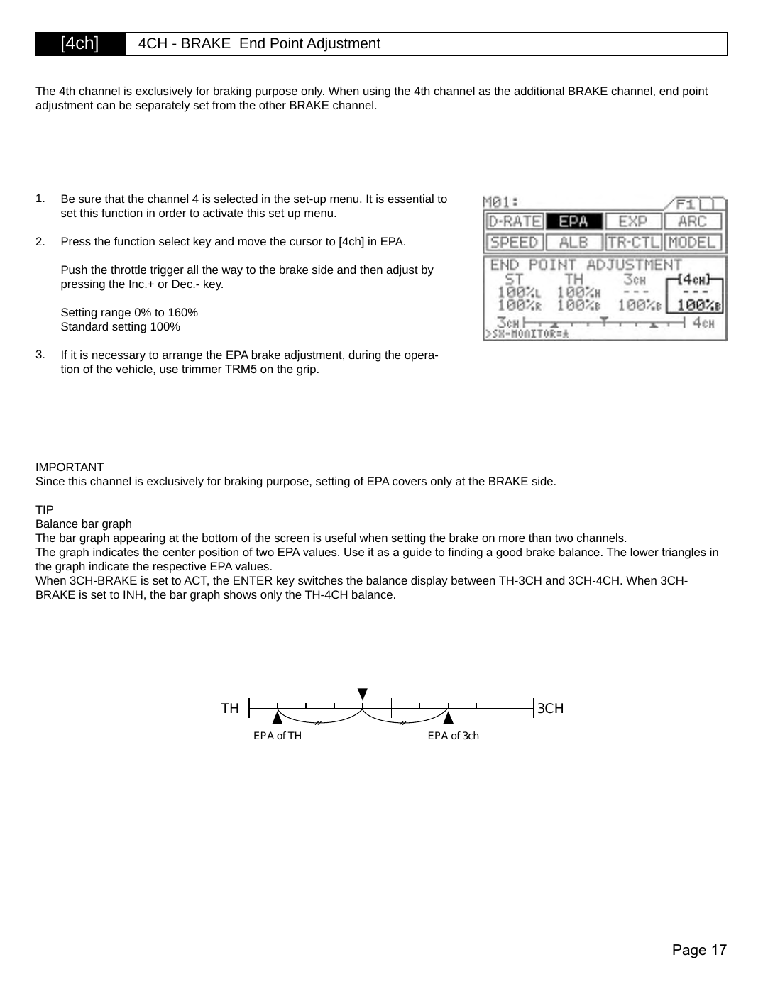 Page 17[4ch] 4CH - BRAKE  End Point AdjustmentTH 3CHEPA of TH EPA of 3ch1. Be sure that the channel 4 is selected in the set-up menu. It is essential to set this function in order to activate this set up menu. Press the function select key and move the cursor to [4ch] in EPA.Push the throttle trigger all the way to the brake side and then adjust by pressing the Inc.+ or Dec.- key.Setting range 0% to 160%Standard setting 100%If it is necessary to arrange the EPA brake adjustment, during the opera-tion of the vehicle, use trimmer TRM5 on the grip.The 4th channel is exclusively for braking purpose only. When using the 4th channel as the additional BRAKE channel, end point adjustment can be separately set from the other BRAKE channel.IMPORTANTSince this channel is exclusively for braking purpose, setting of EPA covers only at the BRAKE side.TIPBalance bar graphThe bar graph appearing at the bottom of the screen is useful when setting the brake on more than two channels.The graph indicates the center position of two EPA values. Use it as a guide to nding a good brake balance. The lower triangles in the graph indicate the respective EPA values.When 3CH-BRAKE is set to ACT, the ENTER key switches the balance display between TH-3CH and 3CH-4CH. When 3CH-BRAKE is set to INH, the bar graph shows only the TH-4CH balance.3.2.