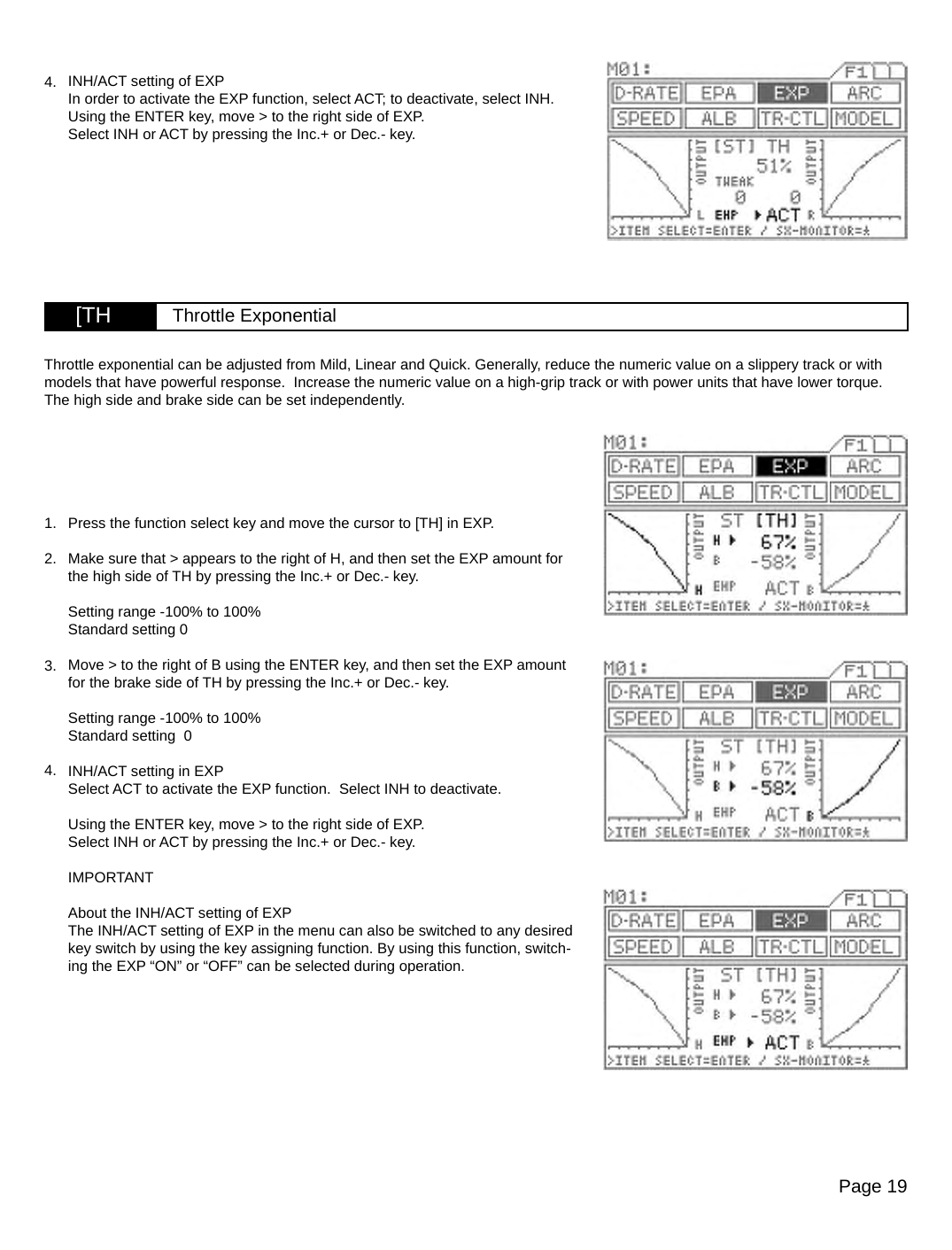 Page 19[TH Throttle Exponential4. INH/ACT setting of EXPIn order to activate the EXP function, select ACT; to deactivate, select INH.Using the ENTER key, move &gt; to the right side of EXP.Select INH or ACT by pressing the Inc.+ or Dec.- key.Press the function select key and move the cursor to [TH] in EXP.Make sure that &gt; appears to the right of H, and then set the EXP amount for the high side of TH by pressing the Inc.+ or Dec.- key.Setting range -100% to 100%Standard setting 0Move &gt; to the right of B using the ENTER key, and then set the EXP amount for the brake side of TH by pressing the Inc.+ or Dec.- key.Setting range -100% to 100%Standard setting  0INH/ACT setting in EXPSelect ACT to activate the EXP function.  Select INH to deactivate. Using the ENTER key, move &gt; to the right side of EXP.Select INH or ACT by pressing the Inc.+ or Dec.- key.IMPORTANTAbout the INH/ACT setting of EXPThe INH/ACT setting of EXP in the menu can also be switched to any desired key switch by using the key assigning function. By using this function, switch-ing the EXP “ON” or “OFF” can be selected during operation.Throttle exponential can be adjusted from Mild, Linear and Quick. Generally, reduce the numeric value on a slippery track or with models that have powerful response.  Increase the numeric value on a high-grip track or with power units that have lower torque. The high side and brake side can be set independently.3.2.1.4.