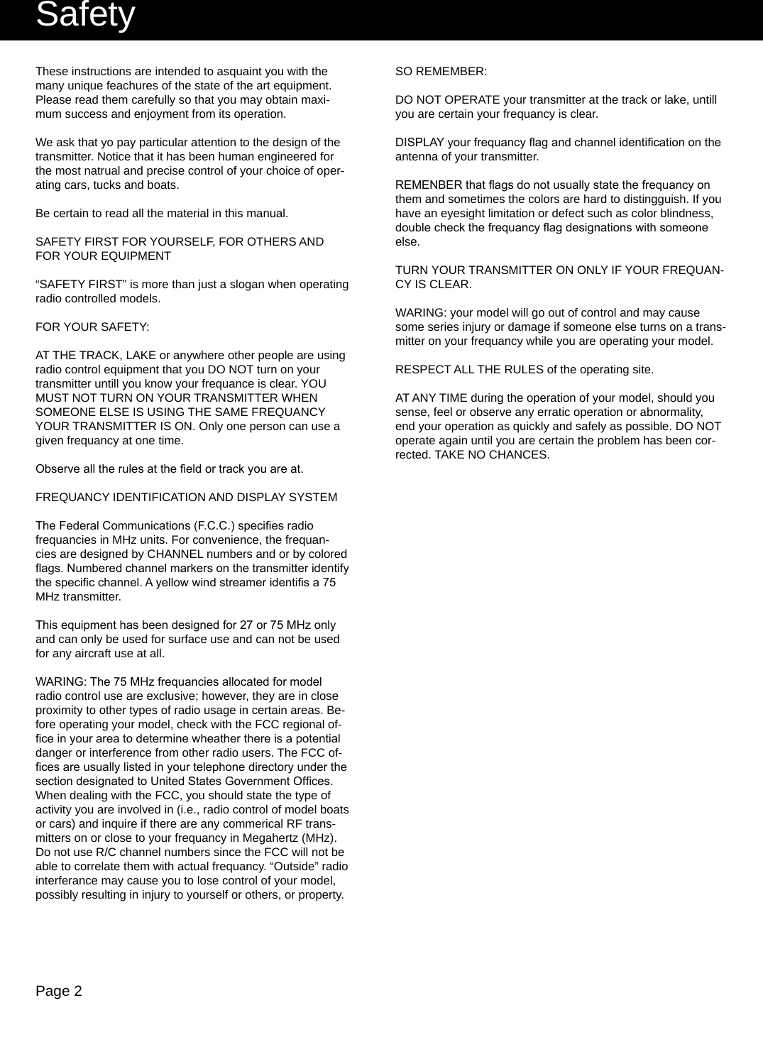 Page 2These instructions are intended to asquaint you with the many unique feachures of the state of the art equipment. Please read them carefully so that you may obtain maxi-mum success and enjoyment from its operation.We ask that yo pay particular attention to the design of the transmitter. Notice that it has been human engineered for the most natrual and precise control of your choice of oper-ating cars, tucks and boats.Be certain to read all the material in this manual.SAFETY FIRST FOR YOURSELF, FOR OTHERS AND FOR YOUR EQUIPMENT“SAFETY FIRST” is more than just a slogan when operating radio controlled models.FOR YOUR SAFETY:AT THE TRACK, LAKE or anywhere other people are using radio control equipment that you DO NOT turn on your transmitter untill you know your frequance is clear. YOU MUST NOT TURN ON YOUR TRANSMITTER WHEN SOMEONE ELSE IS USING THE SAME FREQUANCY YOUR TRANSMITTER IS ON. Only one person can use a given frequancy at one time.Observe all the rules at the eld or track you are at.FREQUANCY IDENTIFICATION AND DISPLAY SYSTEMThe Federal Communications (F.C.C.) species radio frequancies in MHz units. For convenience, the frequan-cies are designed by CHANNEL numbers and or by colored ags. Numbered channel markers on the transmitter identify the specic channel. A yellow wind streamer identis a 75 MHz transmitter.This equipment has been designed for 27 or 75 MHz only and can only be used for surface use and can not be used for any aircraft use at all.WARING: The 75 MHz frequancies allocated for model radio control use are exclusive; however, they are in close proximity to other types of radio usage in certain areas. Be-fore operating your model, check with the FCC regional of-ce in your area to determine wheather there is a potential danger or interference from other radio users. The FCC of-ces are usually listed in your telephone directory under the section designated to United States Government Ofces. When dealing with the FCC, you should state the type of activity you are involved in (i.e., radio control of model boats or cars) and inquire if there are any commerical RF trans-mitters on or close to your frequancy in Megahertz (MHz). Do not use R/C channel numbers since the FCC will not be able to correlate them with actual frequancy. “Outside” radio interferance may cause you to lose control of your model, possibly resulting in injury to yourself or others, or property.SO REMEMBER:DO NOT OPERATE your transmitter at the track or lake, untill you are certain your frequancy is clear.DISPLAY your frequancy ag and channel identication on the antenna of your transmitter.REMENBER that ags do not usually state the frequancy on them and sometimes the colors are hard to distingguish. If you have an eyesight limitation or defect such as color blindness, double check the frequancy ag designations with someone else.TURN YOUR TRANSMITTER ON ONLY IF YOUR FREQUAN-CY IS CLEAR.WARING: your model will go out of control and may cause some series injury or damage if someone else turns on a trans-mitter on your frequancy while you are operating your model.RESPECT ALL THE RULES of the operating site.AT ANY TIME during the operation of your model, should you sense, feel or observe any erratic operation or abnormality, end your operation as quickly and safely as possible. DO NOT operate again until you are certain the problem has been cor-rected. TAKE NO CHANCES.Safety