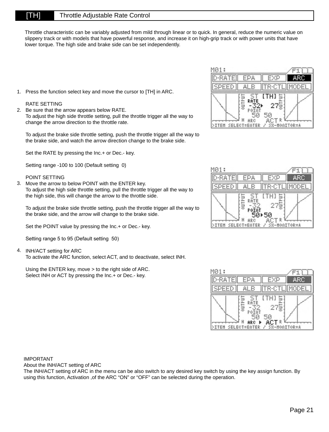 Page 21[TH] Throttle Adjustable Rate ControlPress the function select key and move the cursor to [TH] in ARC.RATE SETTINGBe sure that the arrow appears below RATE.To adjust the high side throttle setting, pull the throttle trigger all the way to change the arrow direction to the throttle rate.To adjust the brake side throttle setting, push the throttle trigger all the way to the brake side, and watch the arrow direction change to the brake side.Set the RATE by pressing the Inc.+ or Dec.- key.Setting range -100 to 100 (Default setting  0)POINT SETTINGMove the arrow to below POINT with the ENTER key.To adjust the high side throttle setting, pull the throttle trigger all the way to the high side, this will change the arrow to the throttle side.To adjust the brake side throttle setting, push the throttle trigger all the way to the brake side, and the arrow will change to the brake side.Set the POINT value by pressing the Inc.+ or Dec.- key.Setting range 5 to 95 (Default setting  50)INH/ACT setting for ARCTo activate the ARC function, select ACT, and to deactivate, select INH.Using the ENTER key, move &gt; to the right side of ARC.Select INH or ACT by pressing the Inc.+ or Dec.- key.IMPORTANTAbout the INH/ACT setting of ARCThe INH/ACT setting of ARC in the menu can be also switch to any desired key switch by using the key assign function. By using this function, Activation ,of the ARC “ON” or “OFF” can be selected during the operation.Throttle characteristic can be variably adjusted from mild through linear or to quick. In general, reduce the numeric value on slippery track or with models that have powerful response, and increase it on high-grip track or with power units that have lower torque. The high side and brake side can be set independently.1.2.3.4.