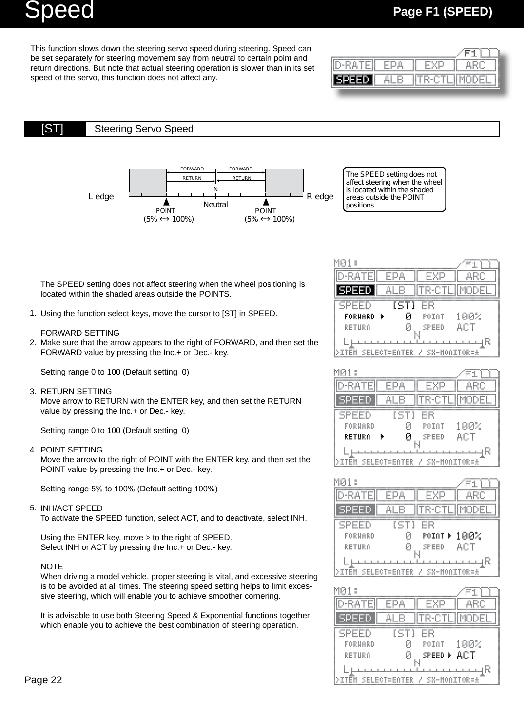 Page 22Speed Page F1 (SPEED)[ST] Steering Servo SpeedL edge R edgePOINTFORWARDRETURN RETURNFORWARDNThe SPEED setting does not affect steering when the wheel is located within the shaded areas outside the POINT positions.Neutral POINT(5%  100%)(5%  100%)The SPEED setting does not affect steering when the wheel positioning is located within the shaded areas outside the POINTS.Using the function select keys, move the cursor to [ST] in SPEED.FORWARD SETTINGMake sure that the arrow appears to the right of FORWARD, and then set the FORWARD value by pressing the Inc.+ or Dec.- key.Setting range 0 to 100 (Default setting  0)RETURN SETTINGMove arrow to RETURN with the ENTER key, and then set the RETURN value by pressing the Inc.+ or Dec.- key.Setting range 0 to 100 (Default setting  0)POINT SETTINGMove the arrow to the right of POINT with the ENTER key, and then set the POINT value by pressing the Inc.+ or Dec.- key.Setting range 5% to 100% (Default setting 100%)INH/ACT SPEEDTo activate the SPEED function, select ACT, and to deactivate, select INH.Using the ENTER key, move &gt; to the right of SPEED.Select INH or ACT by pressing the Inc.+ or Dec.- key.NOTEWhen driving a model vehicle, proper steering is vital, and excessive steering is to be avoided at all times. The steering speed setting helps to limit exces-sive steering, which will enable you to achieve smoother cornering.It is advisable to use both Steering Speed &amp; Exponential functions together which enable you to achieve the best combination of steering operation.This function slows down the steering servo speed during steering. Speed can be set separately for steering movement say from neutral to certain point and return directions. But note that actual steering operation is slower than in its set speed of the servo, this function does not affect any. 1.2.3.4.5.