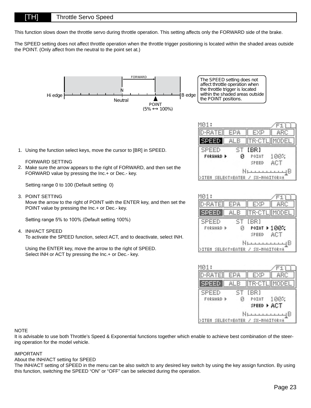 Page 23[TH] Throttle Servo SpeedFORWARDNeutralNPOINT(5%  100%)Hi edge B edgeThe SPEED setting does not affect throttle operation when the throttle trigger is located within the shaded areas outside the POINT positions.Using the function select keys, move the cursor to [BR] in SPEED.FORWARD SETTINGMake sure the arrow appears to the right of FORWARD, and then set the FORWARD value by pressing the Inc.+ or Dec.- key.Setting range 0 to 100 (Default setting  0)POINT SETTINGMove the arrow to the right of POINT with the ENTER key, and then set the POINT value by pressing the Inc.+ or Dec.- key.Setting range 5% to 100% (Default setting 100%)INH/ACT SPEEDTo activate the SPEED function, select ACT, and to deactivate, select INH.Using the ENTER key, move the arrow to the right of SPEED.Select INH or ACT by pressing the Inc.+ or Dec.- key.This function slows down the throttle servo during throttle operation. This setting affects only the FORWARD side of the brake.The SPEED setting does not affect throttle operation when the throttle trigger positioning is located within the shaded areas outside the POINT. (Only affect from the neutral to the point set at.)1.2.3.4.NOTEIt is advisable to use both Throttle’s Speed &amp; Exponential functions together which enable to achieve best combination of the steer-ing operation for the model vehicle.  IMPORTANTAbout the INH/ACT setting for SPEEDThe INH/ACT setting of SPEED in the menu can be also switch to any desired key switch by using the key assign function. By using this function, switching the SPEED “ON” or “OFF” can be selected during the operation.