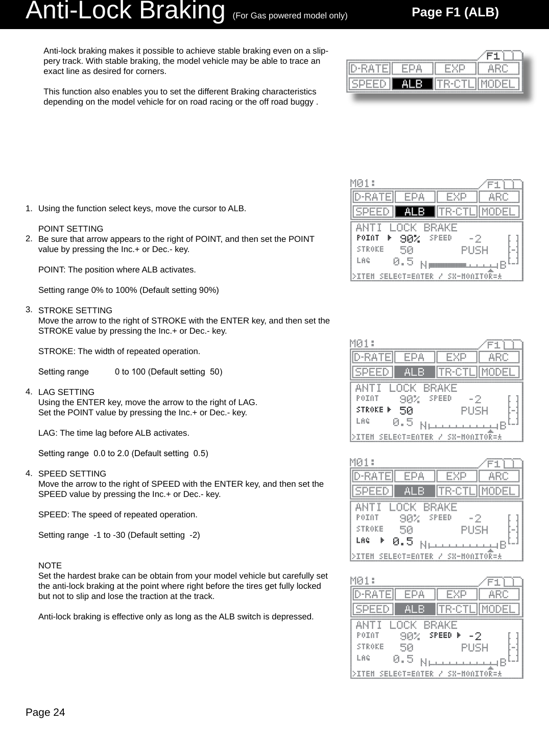 Page 24Anti-Lock Braking (For Gas powered model only) Page F1 (ALB)Using the function select keys, move the cursor to ALB.POINT SETTINGBe sure that arrow appears to the right of POINT, and then set the POINT value by pressing the Inc.+ or Dec.- key.POINT: The position where ALB activates.Setting range 0% to 100% (Default setting 90%)STROKE SETTINGMove the arrow to the right of STROKE with the ENTER key, and then set the STROKE value by pressing the Inc.+ or Dec.- key.STROKE: The width of repeated operation.Setting range  0 to 100 (Default setting  50)LAG SETTINGUsing the ENTER key, move the arrow to the right of LAG.Set the POINT value by pressing the Inc.+ or Dec.- key.LAG: The time lag before ALB activates.Setting range  0.0 to 2.0 (Default setting  0.5)SPEED SETTINGMove the arrow to the right of SPEED with the ENTER key, and then set the SPEED value by pressing the Inc.+ or Dec.- key.SPEED: The speed of repeated operation.Setting range  -1 to -30 (Default setting  -2)NOTESet the hardest brake can be obtain from your model vehicle but carefully set the anti-lock braking at the point where right before the tires get fully locked but not to slip and lose the traction at the track. Anti-lock braking is effective only as long as the ALB switch is depressed.Anti-lock braking makes it possible to achieve stable braking even on a slip-pery track. With stable braking, the model vehicle may be able to trace an exact line as desired for corners. This function also enables you to set the different Braking characteristics depending on the model vehicle for on road racing or the off road buggy .1.2.3.4.4.