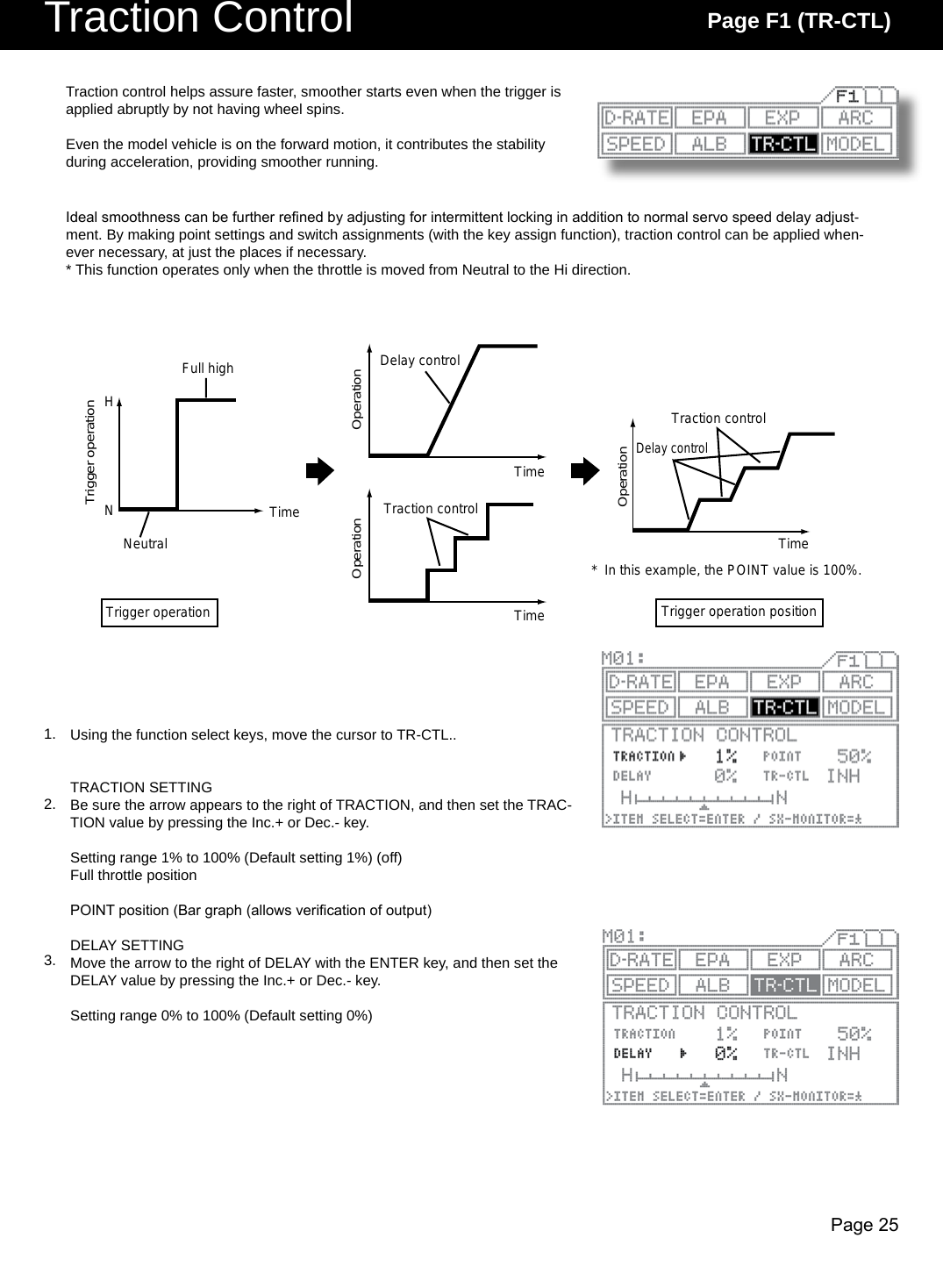 Page 25Traction Control Page F1 (TR-CTL)NHFull highTrigger operationNeutralTrigger operationTraction controlTraction controlDelay controlDelay control*  In this example, the POINT value is 100%.Trigger operation positionOperationOperationOperationTimeTimeTimeTimeUsing the function select keys, move the cursor to TR-CTL..TRACTION SETTINGBe sure the arrow appears to the right of TRACTION, and then set the TRAC-TION value by pressing the Inc.+ or Dec.- key.Setting range 1% to 100% (Default setting 1%) (off)Full throttle positionPOINT position (Bar graph (allows verication of output)DELAY SETTINGMove the arrow to the right of DELAY with the ENTER key, and then set the DELAY value by pressing the Inc.+ or Dec.- key.Setting range 0% to 100% (Default setting 0%)Traction control helps assure faster, smoother starts even when the trigger is applied abruptly by not having wheel spins. Even the model vehicle is on the forward motion, it contributes the stability during acceleration, providing smoother running.Ideal smoothness can be further rened by adjusting for intermittent locking in addition to normal servo speed delay adjust-ment. By making point settings and switch assignments (with the key assign function), traction control can be applied when-ever necessary, at just the places if necessary.* This function operates only when the throttle is moved from Neutral to the Hi direction.1.2.3.