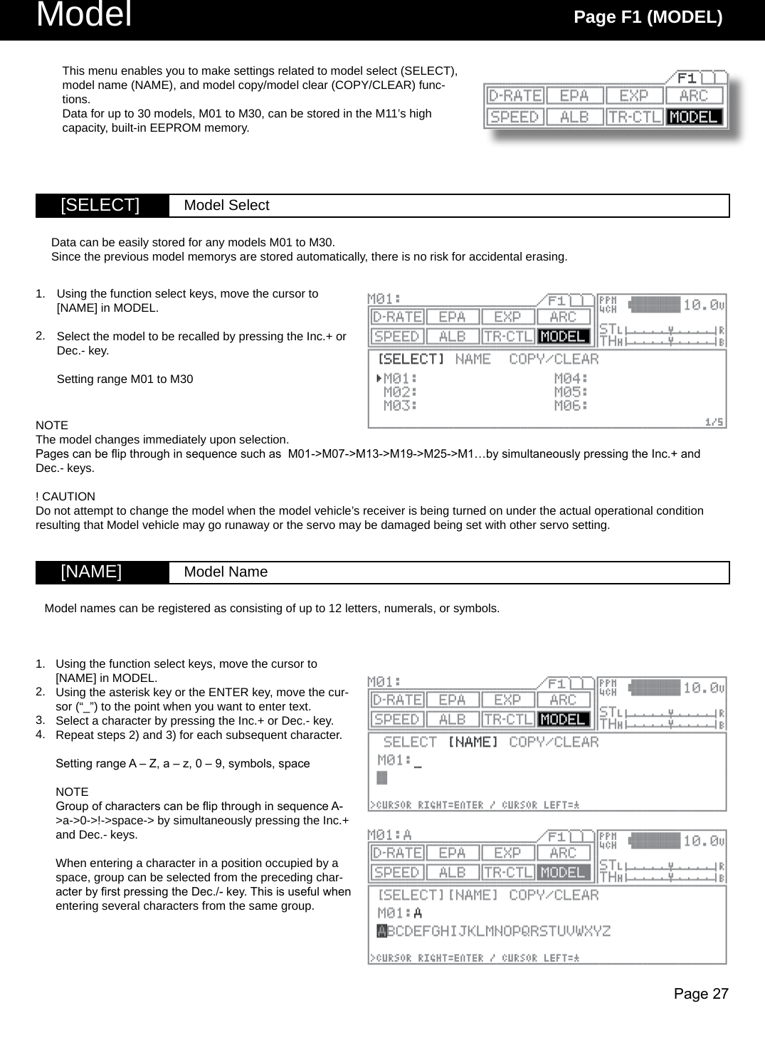 Page 27Model Page F1 (MODEL)[SELECT] Model Select[NAME] Model NameUsing the function select keys, move the cursor to [NAME] in MODEL.Using the asterisk key or the ENTER key, move the cur-sor (“_”) to the point when you want to enter text.Select a character by pressing the Inc.+ or Dec.- key.Repeat steps 2) and 3) for each subsequent character.Setting range A – Z, a – z, 0 – 9, symbols, spaceNOTEGroup of characters can be ip through in sequence A-&gt;a-&gt;0-&gt;!-&gt;space-&gt; by simultaneously pressing the Inc.+ and Dec.- keys.When entering a character in a position occupied by a space, group can be selected from the preceding char-acter by rst pressing the Dec./- key. This is useful when entering several characters from the same group.This menu enables you to make settings related to model select (SELECT), model name (NAME), and model copy/model clear (COPY/CLEAR) func-tions.Data for up to 30 models, M01 to M30, can be stored in the M11’s high capacity, built-in EEPROM memory.Using the function select keys, move the cursor to [NAME] in MODEL.Select the model to be recalled by pressing the Inc.+ or Dec.- key.Setting range M01 to M30Data can be easily stored for any models M01 to M30.Since the previous model memorys are stored automatically, there is no risk for accidental erasing.1.2.NOTEThe model changes immediately upon selection.Pages can be ip through in sequence such as  M01-&gt;M07-&gt;M13-&gt;M19-&gt;M25-&gt;M1…by simultaneously pressing the Inc.+ and Dec.- keys.! CAUTIONDo not attempt to change the model when the model vehicle’s receiver is being turned on under the actual operational condition resulting that Model vehicle may go runaway or the servo may be damaged being set with other servo setting. Model names can be registered as consisting of up to 12 letters, numerals, or symbols.1.2.3.4.