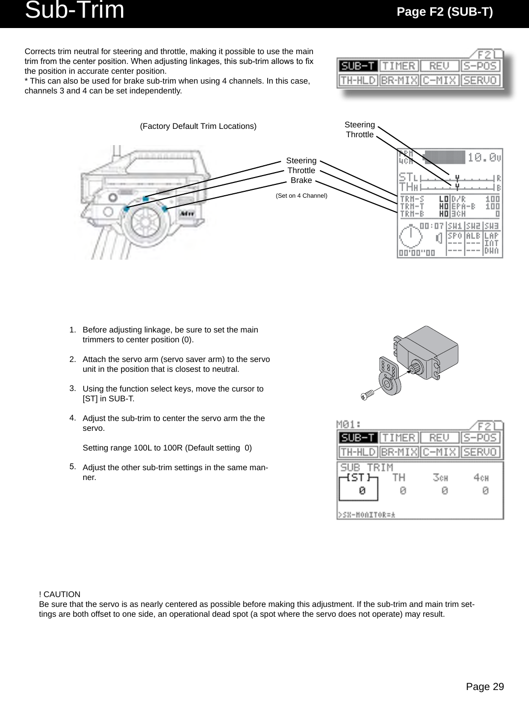 Page 29Sub-Trim Page F2 (SUB-T)Corrects trim neutral for steering and throttle, making it possible to use the main trim from the center position. When adjusting linkages, this sub-trim allows to x the position in accurate center position.* This can also be used for brake sub-trim when using 4 channels. In this case, channels 3 and 4 can be set independently.Before adjusting linkage, be sure to set the main trimmers to center position (0).Attach the servo arm (servo saver arm) to the servo unit in the position that is closest to neutral.Using the function select keys, move the cursor to [ST] in SUB-T.Adjust the sub-trim to center the servo arm the the servo.Setting range 100L to 100R (Default setting  0)Adjust the other sub-trim settings in the same man-ner.! CAUTIONBe sure that the servo is as nearly centered as possible before making this adjustment. If the sub-trim and main trim set-tings are both offset to one side, an operational dead spot (a spot where the servo does not operate) may result.SteeringThrottleBrakeSteeringThrottle(Factory Default Trim Locations)(Set on 4 Channel)1.2.3.4.5.