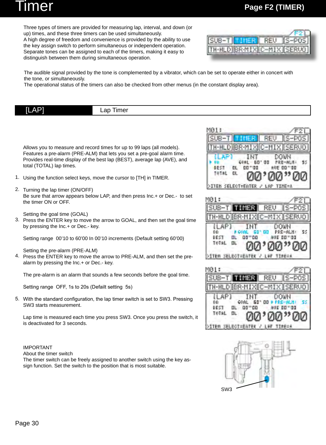 Page 30Timer Page F2 (TIMER)SW3[LAP] Lap TimerAllows you to measure and record times for up to 99 laps (all models).Features a pre-alarm (PRE-ALM) that lets you set a pre-goal alarm time.Provides real-time display of the best lap (BEST), average lap (AVE), and total (TOTAL) lap times.Using the function select keys, move the cursor to [TH] in TIMER.Turning the lap timer (ON/OFF)Be sure that arrow appears below LAP, and then press Inc.+ or Dec.-  to set the timer ON or OFF.Setting the goal time (GOAL)Press the ENTER key to move the arrow to GOAL, and then set the goal time by pressing the Inc.+ or Dec.- key.Setting range  00’10 to 60’00 In 00’10 increments (Default setting 60’00)Setting the pre-alarm (PRE-ALM)Press the ENTER key to move the arrow to PRE-ALM, and then set the pre-alarm by pressing the Inc.+ or Dec.- key.The pre-alarm is an alarm that sounds a few seconds before the goal time.Setting range  OFF, 1s to 20s (Defailt setting  5s)With the standard conguration, the lap timer switch is set to SW3. Pressing SW3 starts measurement.Lap time is measured each time you press SW3. Once you press the switch, it is deactivated for 3 seconds.IMPORTANTAbout the timer switchThe timer switch can be freely assigned to another switch using the key as-sign function. Set the switch to the position that is most suitable.Three types of timers are provided for measuring lap, interval, and down (or up) times, and these three timers can be used simultaneously. A high degree of freedom and convenience is provided by the ability to use the key assign switch to perform simultaneous or independent operation.Separate tones can be assigned to each of the timers, making it easy to distinguish between them during simultaneous operation.The audible signal provided by the tone is complemented by a vibrator, which can be set to operate either in concert with the tone, or simultaneously.The operational status of the timers can also be checked from other menus (in the constant display area).1.2.3.4.5.