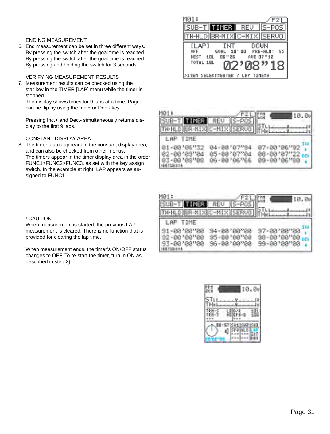 Page 31ENDING MEASUREMENTEnd measurement can be set in three different ways.By pressing the switch after the goal time is reached.By pressing the switch after the goal time is reached.By pressing and holding the switch for 3 seconds.VERIFYING MEASUREMENT RESULTSMeasurement results can be checked using the star key in the TIMER [LAP] menu while the timer is stopped.The display shows times for 9 laps at a time, Pages can be ip by using the Inc.+ or Dec.- key.Pressing Inc.+ and Dec.- simultaneously returns dis-play to the rst 9 laps.CONSTANT DISPLAY AREAThe timer status appears in the constant display area, and can also be checked from other menus.The timers appear in the timer display area in the order FUNC1&gt;FUNC2&gt;FUNC3, as set with the key assign switch. In the example at right, LAP appears as as-signed to FUNC1.! CAUTIONWhen measurement is started, the previous LAP measurement is cleared. There is no function that is provided for clearing the lap time.When measurement ends, the timer’s ON/OFF status changes to OFF. To re-start the timer, turn in ON as described in step 2).6.7.8.