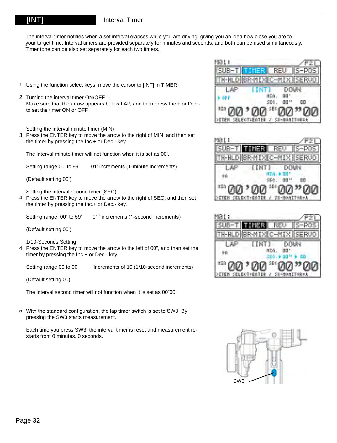 Page 32[INT] Interval TimerSW3Using the function select keys, move the cursor to [INT] in TIMER.Turning the interval timer ON/OFFMake sure that the arrow appears below LAP, and then press Inc.+ or Dec.-  to set the timer ON or OFF.Setting the interval minute timer (MIN)Press the ENTER key to move the arrow to the right of MIN, and then set the timer by pressing the Inc.+ or Dec.- key.The interval minute timer will not function when it is set as 00’.Setting range 00’ to 99’        01’ increments (1-minute increments)(Default setting 00’)Setting the interval second timer (SEC)Press the ENTER key to move the arrow to the right of SEC, and then set the timer by pressing the Inc.+ or Dec.- key.Setting range  00” to 59”       01” increments (1-second increments)(Default setting 00’)1/10-Seconds SettingPress the ENTER key to move the arrow to the left of 00”, and then set the timer by pressing the Inc.+ or Dec.- key.Setting range 00 to 90           Increments of 10 (1/10-second increments)(Default setting 00)The interval second timer will not function when it is set as 00”00.With the standard conguration, the lap timer switch is set to SW3. By pressing the SW3 starts measurement.Each time you press SW3, the interval timer is reset and measurement re-starts from 0 minutes, 0 seconds.The interval timer noties when a set interval elapses while you are driving, giving you an idea how close you are to your target time. Interval timers are provided separately for minutes and seconds, and both can be used simultaneously. Timer tone can be also set separately for each two timers.1.2.3.4.4.5.