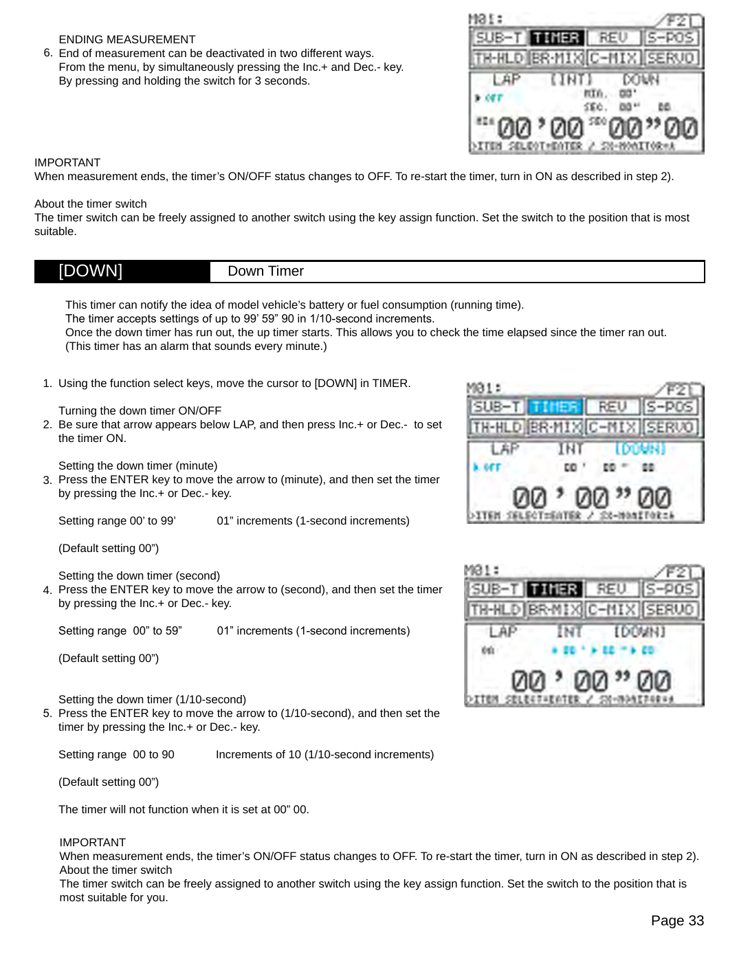 Page 33[DOWN] Down TimerENDING MEASUREMENTEnd of measurement can be deactivated in two different ways.From the menu, by simultaneously pressing the Inc.+ and Dec.- key.By pressing and holding the switch for 3 seconds.6.IMPORTANTWhen measurement ends, the timer’s ON/OFF status changes to OFF. To re-start the timer, turn in ON as described in step 2).About the timer switchThe timer switch can be freely assigned to another switch using the key assign function. Set the switch to the position that is most suitable.Using the function select keys, move the cursor to [DOWN] in TIMER.Turning the down timer ON/OFFBe sure that arrow appears below LAP, and then press Inc.+ or Dec.-  to set the timer ON.Setting the down timer (minute)Press the ENTER key to move the arrow to (minute), and then set the timer by pressing the Inc.+ or Dec.- key.Setting range 00’ to 99’             01” increments (1-second increments)(Default setting 00”)Setting the down timer (second)Press the ENTER key to move the arrow to (second), and then set the timer by pressing the Inc.+ or Dec.- key.Setting range  00” to 59”           01” increments (1-second increments)(Default setting 00”)Setting the down timer (1/10-second)Press the ENTER key to move the arrow to (1/10-second), and then set the timer by pressing the Inc.+ or Dec.- key.Setting range  00 to 90             Increments of 10 (1/10-second increments)(Default setting 00”)The timer will not function when it is set at 00” 00.This timer can notify the idea of model vehicle’s battery or fuel consumption (running time).The timer accepts settings of up to 99’ 59” 90 in 1/10-second increments.Once the down timer has run out, the up timer starts. This allows you to check the time elapsed since the timer ran out. (This timer has an alarm that sounds every minute.)1.2.3.4.5.IMPORTANTWhen measurement ends, the timer’s ON/OFF status changes to OFF. To re-start the timer, turn in ON as described in step 2).About the timer switchThe timer switch can be freely assigned to another switch using the key assign function. Set the switch to the position that is most suitable for you.