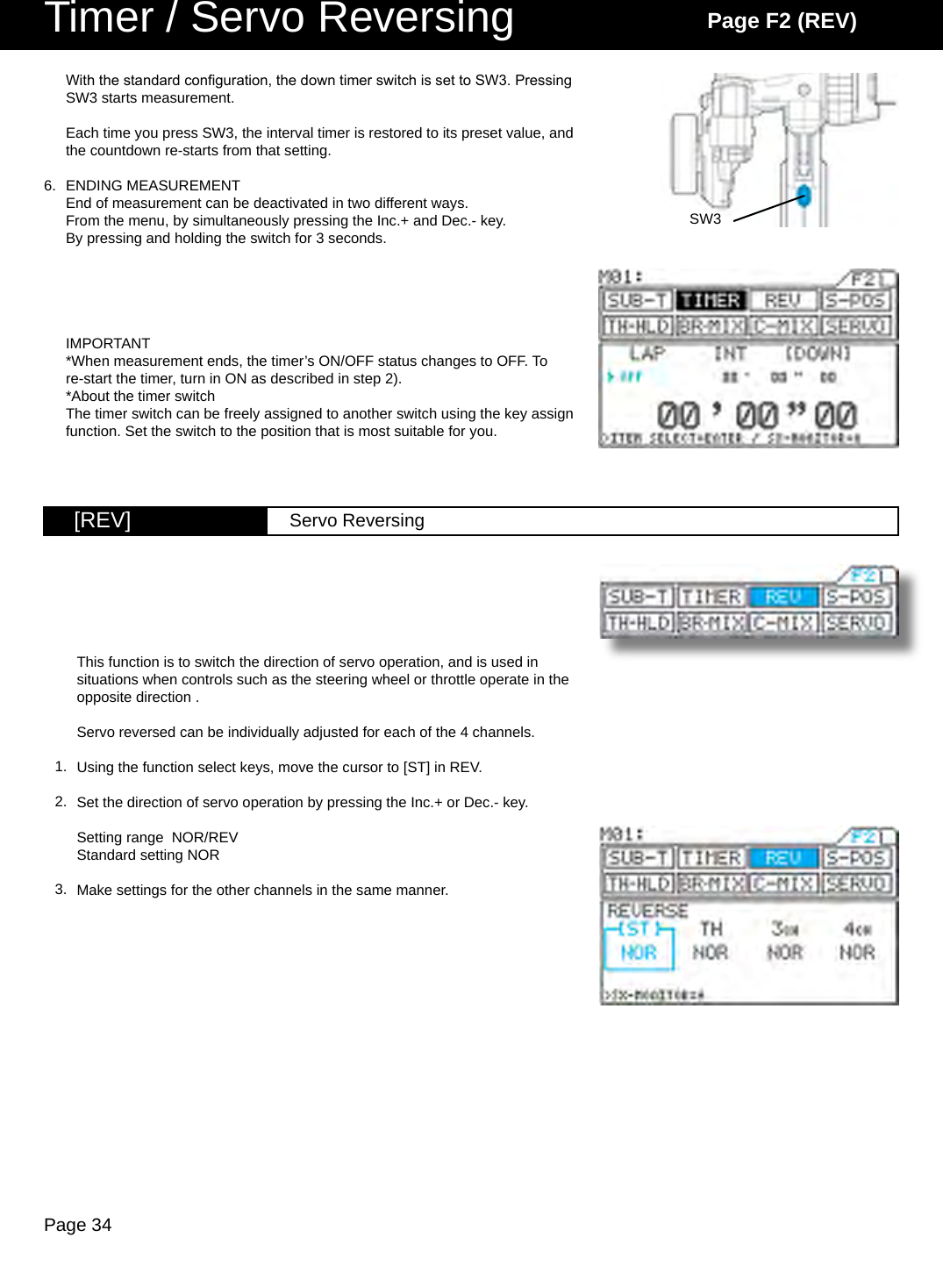 Page 34SW3[REV] Servo ReversingTimer / Servo Reversing Page F2 (REV)With the standard conguration, the down timer switch is set to SW3. Pressing SW3 starts measurement.Each time you press SW3, the interval timer is restored to its preset value, and the countdown re-starts from that setting.ENDING MEASUREMENTEnd of measurement can be deactivated in two different ways.From the menu, by simultaneously pressing the Inc.+ and Dec.- key.By pressing and holding the switch for 3 seconds.IMPORTANT*When measurement ends, the timer’s ON/OFF status changes to OFF. To re-start the timer, turn in ON as described in step 2).*About the timer switchThe timer switch can be freely assigned to another switch using the key assign function. Set the switch to the position that is most suitable for you.6.This function is to switch the direction of servo operation, and is used in situations when controls such as the steering wheel or throttle operate in the opposite direction .Servo reversed can be individually adjusted for each of the 4 channels.Using the function select keys, move the cursor to [ST] in REV.Set the direction of servo operation by pressing the Inc.+ or Dec.- key.Setting range  NOR/REVStandard setting NORMake settings for the other channels in the same manner.1.2.3.