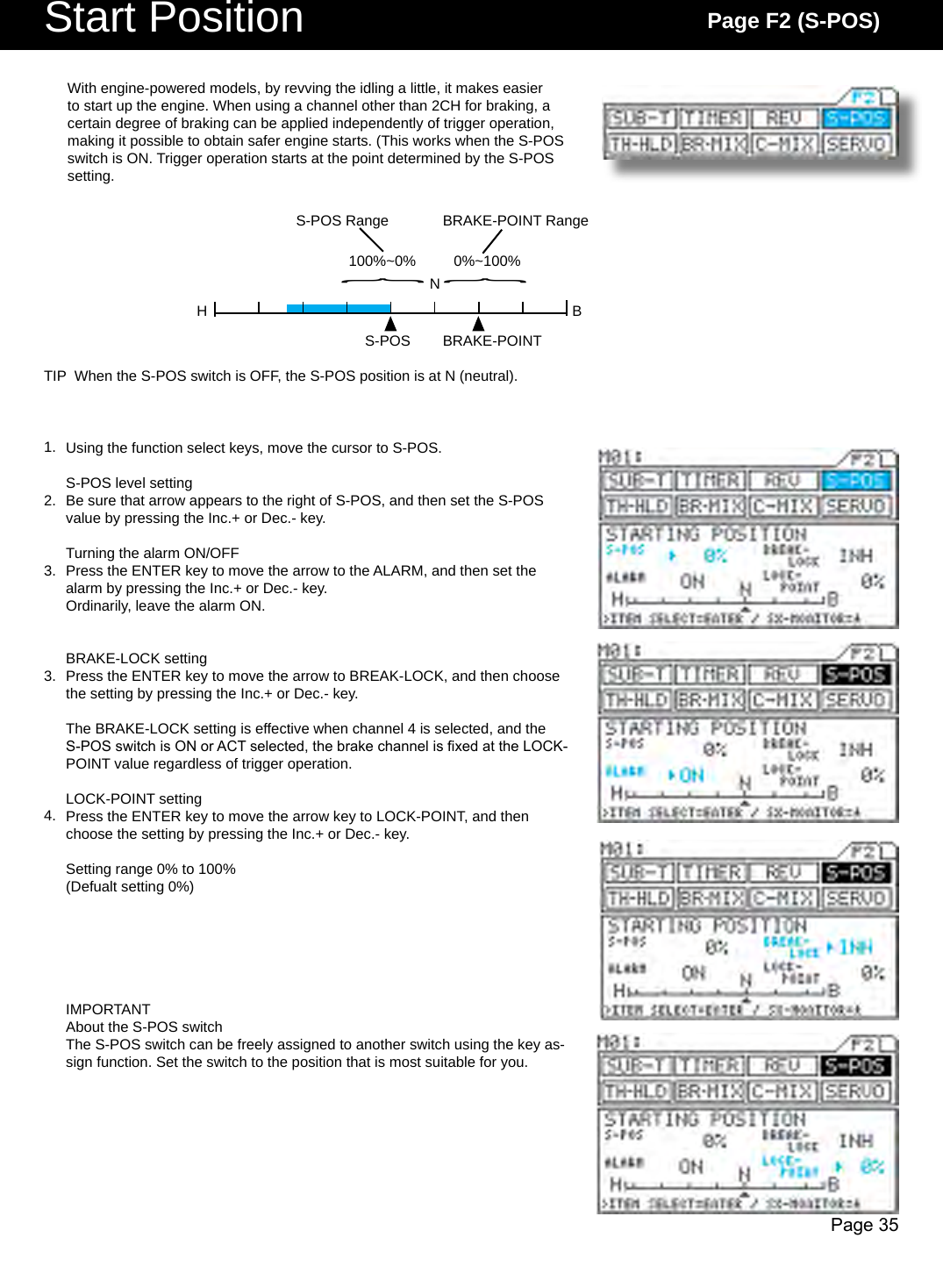 Page 35NH B100%~0% 0%~100%{{S-POS Range BRAKE-POINT RangeS-POS BRAKE-POINTStart Position Page F2 (S-POS)Using the function select keys, move the cursor to S-POS.S-POS level settingBe sure that arrow appears to the right of S-POS, and then set the S-POS value by pressing the Inc.+ or Dec.- key.Turning the alarm ON/OFFPress the ENTER key to move the arrow to the ALARM, and then set the alarm by pressing the Inc.+ or Dec.- key.Ordinarily, leave the alarm ON.BRAKE-LOCK settingPress the ENTER key to move the arrow to BREAK-LOCK, and then choose the setting by pressing the Inc.+ or Dec.- key.The BRAKE-LOCK setting is effective when channel 4 is selected, and the S-POS switch is ON or ACT selected, the brake channel is xed at the LOCK-POINT value regardless of trigger operation.LOCK-POINT settingPress the ENTER key to move the arrow key to LOCK-POINT, and then choose the setting by pressing the Inc.+ or Dec.- key.Setting range 0% to 100%(Defualt setting 0%)IMPORTANTAbout the S-POS switchThe S-POS switch can be freely assigned to another switch using the key as-sign function. Set the switch to the position that is most suitable for you.With engine-powered models, by revving the idling a little, it makes easier to start up the engine. When using a channel other than 2CH for braking, a certain degree of braking can be applied independently of trigger operation, making it possible to obtain safer engine starts. (This works when the S-POS switch is ON. Trigger operation starts at the point determined by the S-POS setting.TIP  When the S-POS switch is OFF, the S-POS position is at N (neutral).1.2.3.3.4.