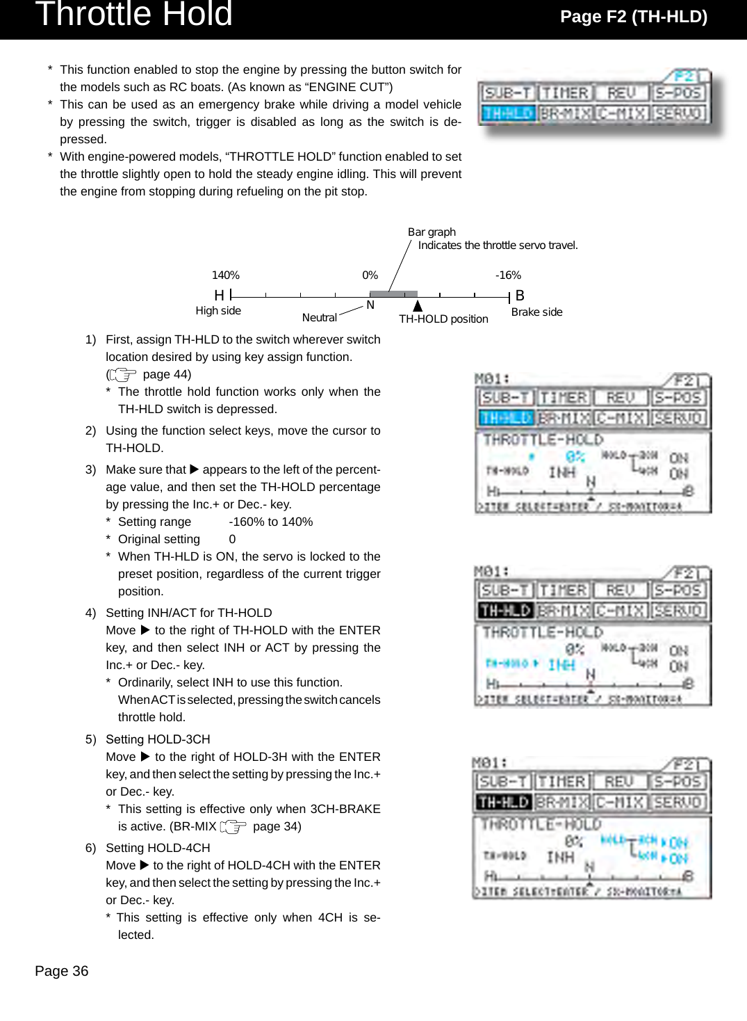 Page 36Throttle Hold Page F2 (TH-HLD)*  This function enabled to stop the engine by pressing the button switch for the models such as RC boats. (As known as “ENGINE CUT”)*  This can be used as an emergency brake while driving a model vehicle by  pressing  the  switch,  trigger  is  disabled  as  long  as  the  switch  is  de-pressed.*  With engine-powered models, “THROTTLE HOLD” function enabled to set the throttle slightly open to hold the steady engine idling. This will prevent the engine from stopping during refueling on the pit stop.1)  First, assign TH-HLD to the switch wherever switch location desired by using key assign function.(   page 44)*  The throttle hold  function works  only when the TH-HLD switch is depressed.2)  Using the function select keys, move the cursor to TH-HOLD.3)  Make sure that u appears to the left of the percent-age value, and then set the TH-HOLD percentage by pressing the Inc.+ or Dec.- key.*  Setting range  -160% to 140%*  Original setting  0*  When TH-HLD is ON, the servo is locked to the preset position, regardless of the current trigger position.4)  Setting INH/ACT for TH-HOLDMove u to the right of TH-HOLD with the ENTER key, and then select INH or ACT by pressing the Inc.+ or Dec.- key.*  Ordinarily, select INH to use this function.  When ACT is selected, pressing the switch cancels throttle hold.5)  Setting HOLD-3CHMove u to the right of HOLD-3H with the ENTER key, and then select the setting by pressing the Inc.+ or Dec.- key.*  This setting is effective only when 3CH-BRAKE is active. (BR-MIX    page 34)6)  Setting HOLD-4CHMove u to the right of HOLD-4CH with the ENTER key, and then select the setting by pressing the Inc.+ or Dec.- key.*  This  setting  is  effective  only  when  4CH  is  se-lected.H BNNeutralHigh side Brake sideTH-HOLD positionBar graphIndicates the throttle servo travel.140% 0% -16%