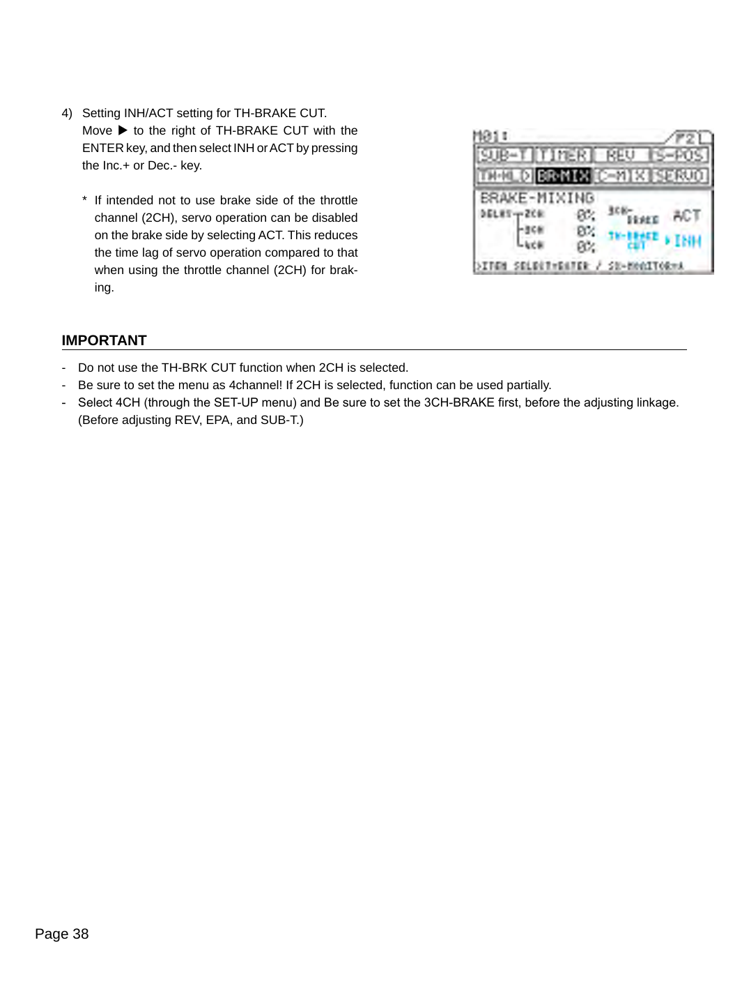 Page 384)  Setting INH/ACT setting for TH-BRAKE CUT.Move u to the right  of TH-BRAKE  CUT with the ENTER key, and then select INH or ACT by pressing the Inc.+ or Dec.- key.*  If intended not to use brake side of the throttle channel (2CH), servo operation can be disabled on the brake side by selecting ACT. This reduces the time lag of servo operation compared to that when using the throttle channel (2CH) for brak-ing.IMPORTANT-  Do not use the TH-BRK CUT function when 2CH is selected.-  Be sure to set the menu as 4channel! If 2CH is selected, function can be used partially.-  Select 4CH (through the SET-UP menu) and Be sure to set the 3CH-BRAKE rst, before the adjusting linkage.  (Before adjusting REV, EPA, and SUB-T.)