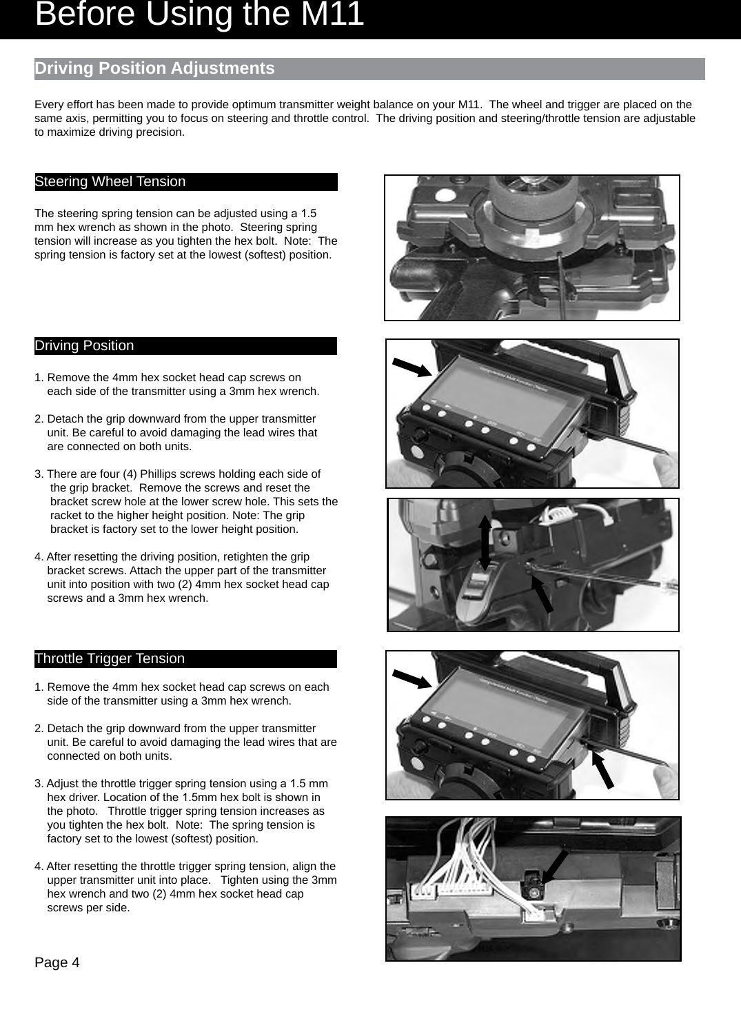 Page 4Before Using the M11Driving Position AdjustmentsSteering Wheel TensionThe steering spring tension can be adjusted using a 1.5 mm hex wrench as shown in the photo.  Steering spring tension will increase as you tighten the hex bolt.  Note:  The spring tension is factory set at the lowest (softest) position.Driving Position1. Remove the 4mm hex socket head cap screws on    each side of the transmitter using a 3mm hex wrench. 2. Detach the grip downward from the upper transmitter    unit. Be careful to avoid damaging the lead wires that    are connected on both units.3. There are four (4) Phillips screws holding each side of     the grip bracket.  Remove the screws and reset the     bracket screw hole at the lower screw hole. This sets the      racket to the higher height position. Note: The grip     bracket is factory set to the lower height position.4. After resetting the driving position, retighten the grip    bracket screws. Attach the upper part of the transmitter    unit into position with two (2) 4mm hex socket head cap    screws and a 3mm hex wrench.Throttle Trigger Tension1. Remove the 4mm hex socket head cap screws on each    side of the transmitter using a 3mm hex wrench. 2. Detach the grip downward from the upper transmitter    unit. Be careful to avoid damaging the lead wires that are    connected on both units.3. Adjust the throttle trigger spring tension using a 1.5 mm    hex driver. Location of the 1.5mm hex bolt is shown in    the photo.   Throttle trigger spring tension increases as    you tighten the hex bolt.  Note:  The spring tension is    factory set to the lowest (softest) position.4. After resetting the throttle trigger spring tension, align the    upper transmitter unit into place.   Tighten using the 3mm    hex wrench and two (2) 4mm hex socket head cap    screws per side.Every effort has been made to provide optimum transmitter weight balance on your M11.  The wheel and trigger are placed on the same axis, permitting you to focus on steering and throttle control.  The driving position and steering/throttle tension are adjustable to maximize driving precision.