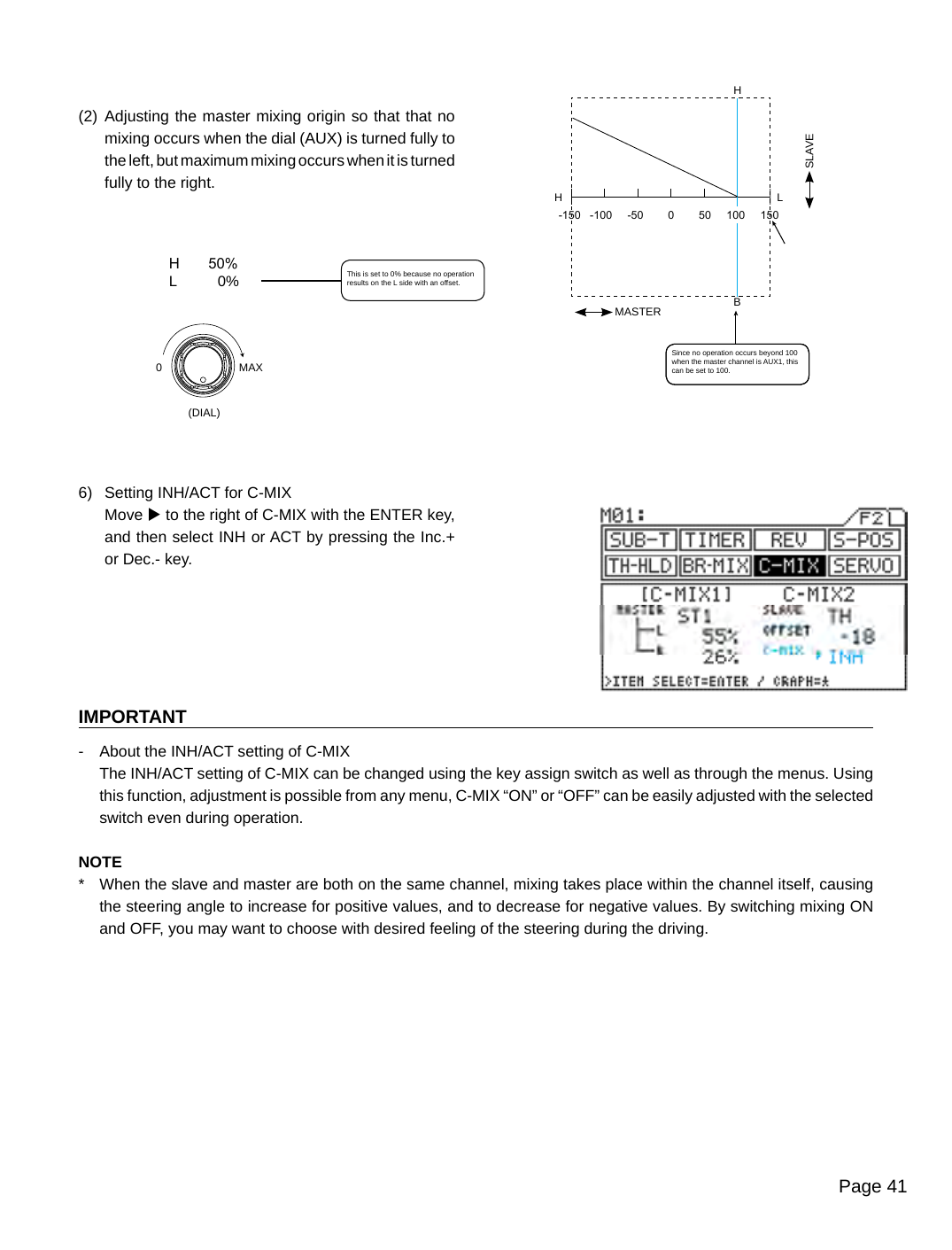 Page 41-150   -100     -50        0        50     100     150MASTERHBH LH       50%L          0%MAX0(DIAL)SLAVE(2)  Adjusting the master mixing origin so that that no mixing occurs when the dial (AUX) is turned fully to the left, but maximum mixing occurs when it is turned fully to the right.6)  Setting INH/ACT for C-MIXMove u to the right of C-MIX with the ENTER key, and then select INH or ACT by pressing the Inc.+ or Dec.- key.IMPORTANT-  About the INH/ACT setting of C-MIX  The INH/ACT setting of C-MIX can be changed using the key assign switch as well as through the menus. Using this function, adjustment is possible from any menu, C-MIX “ON” or “OFF” can be easily adjusted with the selected switch even during operation.NOTE*  When the slave and master are both on the same channel, mixing takes place within the channel itself, causing the steering angle to increase for positive values, and to decrease for negative values. By switching mixing ON and OFF, you may want to choose with desired feeling of the steering during the driving.Since no operation occurs beyond 100 when the master channel is AUX1, this can be set to 100.This is set to 0% because no operation results on the L side with an offset.