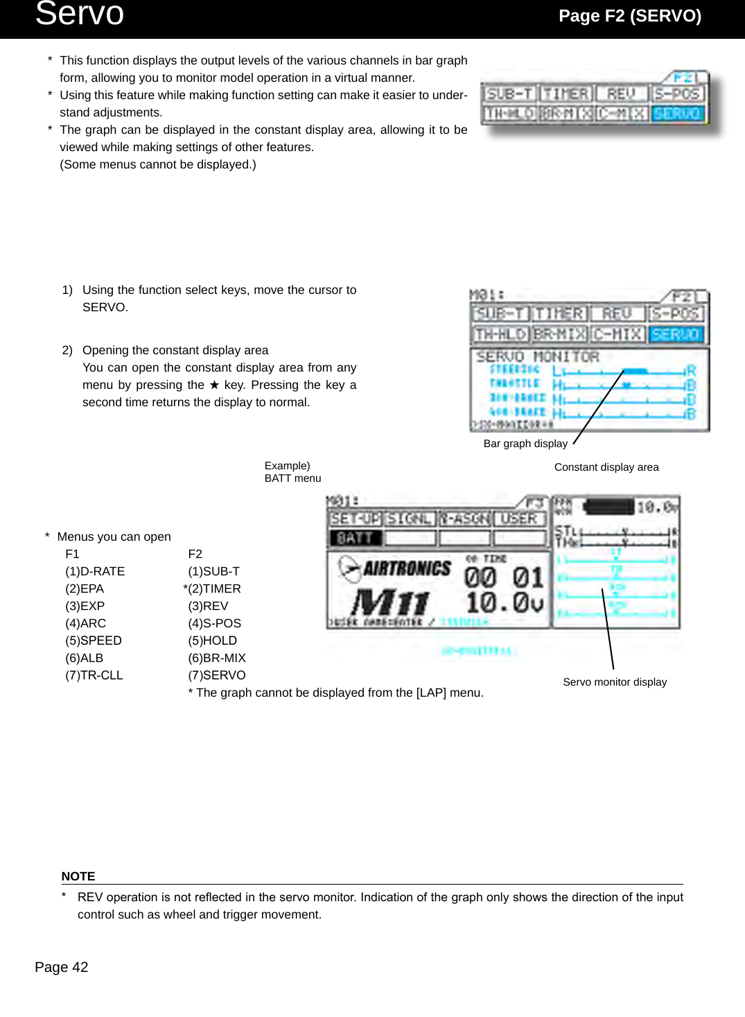 Page 42Servo Page F2 (SERVO)*  This function displays the output levels of the various channels in bar graph form, allowing you to monitor model operation in a virtual manner.*  Using this feature while making function setting can make it easier to under-stand adjustments.*  The graph can be displayed in the constant display area, allowing it to be viewed while making settings of other features.  (Some menus cannot be displayed.)1)  Using the function select keys, move the cursor to SERVO.2)  Opening the constant display areaYou can open the constant display area from any menu by pressing the H key. Pressing the key a second time returns the display to normal.*  Menus you can openF1  F2(1)D-RATE  (1)SUB-T(2)EPA  *(2)TIMER(3)EXP  (3)REV(4)ARC  (4)S-POS(5)SPEED  (5)HOLD(6)ALB  (6)BR-MIX(7)TR-CLL  (7)SERVO    * The graph cannot be displayed from the [LAP] menu.NOTE*  REV operation is not reected in the servo monitor. Indication of the graph only shows the direction of the input control such as wheel and trigger movement.Example)BATT menuServo monitor displayConstant display areaBar graph display