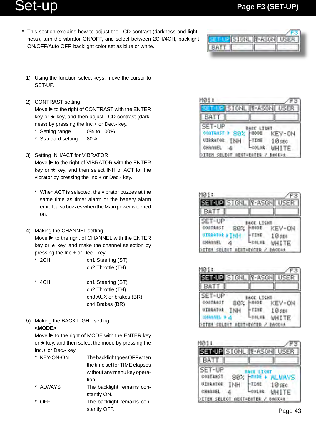 Page 43Set-up Page F3 (SET-UP)*  This section explains how to adjust the LCD contrast (darkness and light-ness), turn the vibrator ON/OFF, and select between 2CH/4CH, backlight ON/OFF/Auto OFF, backlight color set as blue or white.1)  Using the function select keys, move the cursor to SET-UP.2)  CONTRAST settingMove u to the right of CONTRAST with the ENTER key or H key, and then adjust LCD contrast (dark-ness) by pressing the Inc.+ or Dec.- key.*  Setting range  0% to 100%*  Standard setting  80%3)  Setting INH/ACT for VIBRATORMove u to the right of VIBRATOR with the ENTER key or H key, and then select INH or ACT for the vibrator by pressing the Inc.+ or Dec.- key.*  When ACT is selected, the vibrator buzzes at the same time as  timer alarm or  the battery alarm emit. It also buzzes when the Main power is turned on.4)  Making the CHANNEL settingMove u to the right of CHANNEL with the ENTER key or H key, and make the channel selection by pressing the Inc.+ or Dec.- key.*  2CH  ch1 Steering (ST)    ch2 Throttle (TH)*  4CH  ch1 Steering (ST)    ch2 Throttle (TH)    ch3 AUX or brakes (BR)    ch4 Brakes (BR)5)  Making the BACK LIGHT setting&lt;MODE&gt;Move u to the right of MODE with the ENTER key or H key, and then select the mode by pressing the Inc.+ or Dec.- key.*  KEY-ON-ON  The backlight goes OFF when the time set for TIME elapses without any menu key opera-tion.*  ALWAYS  The backlight remains con-stantly ON.*  OFF  The backlight remains con-stantly OFF.