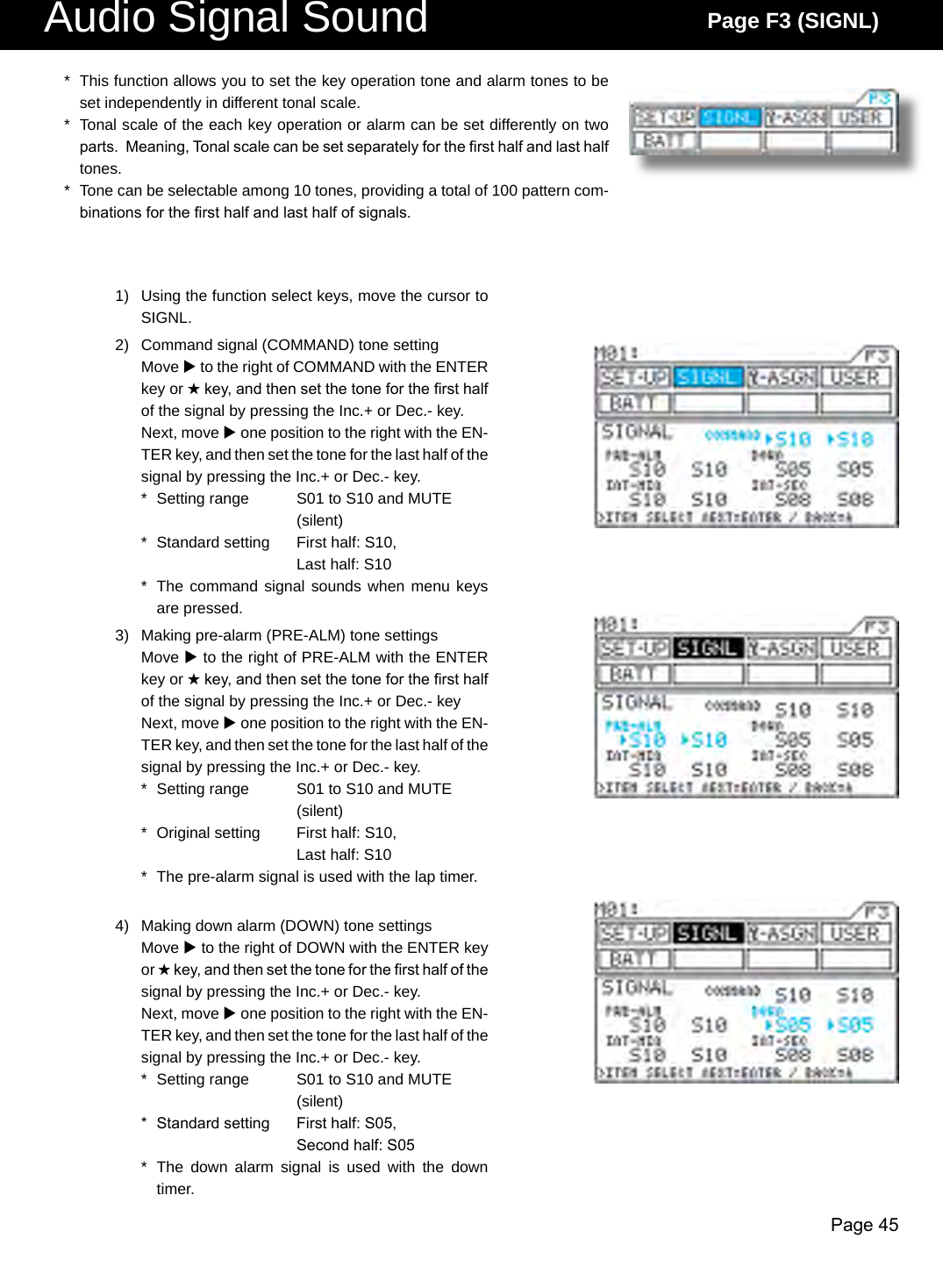 Page 45Audio Signal Sound Page F3 (SIGNL)*  This function allows you to set the key operation tone and alarm tones to be set independently in different tonal scale.*  Tonal scale of the each key operation or alarm can be set differently on two parts.  Meaning, Tonal scale can be set separately for the rst half and last half tones.*  Tone can be selectable among 10 tones, providing a total of 100 pattern com-binations for the rst half and last half of signals.1)  Using the function select keys, move the cursor to SIGNL.2)  Command signal (COMMAND) tone settingMove u to the right of COMMAND with the ENTER key or H key, and then set the tone for the rst half of the signal by pressing the Inc.+ or Dec.- key.Next, move u one position to the right with the EN-TER key, and then set the tone for the last half of the signal by pressing the Inc.+ or Dec.- key.*  Setting range  S01 to S10 and MUTE    (silent)*  Standard setting  First half: S10,    Last half: S10*  The command signal sounds when menu keys are pressed.3)  Making pre-alarm (PRE-ALM) tone settingsMove u to the right of PRE-ALM with the ENTER key or H key, and then set the tone for the rst half of the signal by pressing the Inc.+ or Dec.- keyNext, move u one position to the right with the EN-TER key, and then set the tone for the last half of the signal by pressing the Inc.+ or Dec.- key.*  Setting range  S01 to S10 and MUTE    (silent)*  Original setting  First half: S10,    Last half: S10*  The pre-alarm signal is used with the lap timer.4)  Making down alarm (DOWN) tone settingsMove u to the right of DOWN with the ENTER key or H key, and then set the tone for the rst half of the signal by pressing the Inc.+ or Dec.- key.Next, move u one position to the right with the EN-TER key, and then set the tone for the last half of the signal by pressing the Inc.+ or Dec.- key.*  Setting range  S01 to S10 and MUTE    (silent)*  Standard setting  First half: S05,    Second half: S05*  The  down  alarm  signal  is  used  with  the  down timer.